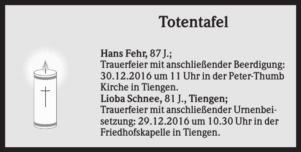 <p>Totentafel<br />Hans Fehr, 87 J.;<br />Trauerfeier mit anschließender Beerdigung:<br />30.12.2016 um 11 Uhr in der Peter-Thumb<br />Kirche in Tiengen.<br />Lioba Schnee, 81 J., Tiengen;<br />Trauerfeier mit anschließender Urnenbeisetzung: 29.12.2016 um 10.30 Uhr in der<br />Friedhofskapelle in Tiengen.</p>