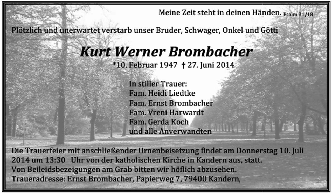 <p>Meine Zeit steht in deinen Händen. Psalm 31/18<br />Plötzlich und unerwartet verstarb unser Bruder, Schwager, Onkel und Götti</p><p>Kurt Werner Brombacher<br />*10. Februar 1947 † 27. Juni 2014<br />In stiller Trauer:<br />Fam. Heidi Liedtke<br />Fam. Ernst Brombacher<br />Fam. Vreni Harwardt<br />Fam. Gerda Koch<br />und alle Anverwandten<br />Die Trauerfeier mit anschließender Urnenbeisetzung<br />Urnenbeisetzung findet am Donnerstag 10.<br />10 Juli<br />2014 um 13:30 Uhr von der katholischen Kirche in Kandern aus, statt.<br />Von Beileidsbezeigungen am Grab bitten wir höflich abzusehen.<br />Traueradresse: Ernst Brombacher, Papierweg 7, 79400 Kandern,</p>