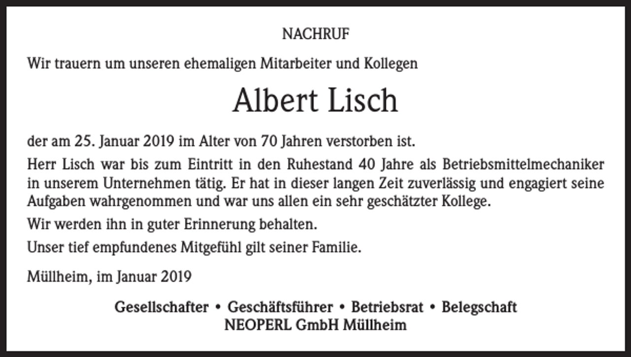 <p>NACHRUF<br />Wir trauern um unseren ehemaligen Mitarbeiter und Kollegen</p><p>Albert Lisch<br />der am 25. Januar 2019 im Alter von 70 Jahren verstorben ist.<br />Herr Lisch war bis zum Eintritt in den Ruhestand 40 Jahre als Betriebsmittelmechaniker<br />in unserem Unternehmen tätig. Er hat in dieser langen Zeit zuverlässig und engagiert seine<br />Aufgaben wahrgenommen und war uns allen ein sehr geschätzter Kollege.<br />Wir werden ihn in guter Erinnerung behalten.<br />Unser tief empfundenes Mitgefühl gilt seiner Familie.<br />Müllheim, im Januar 2019<br />Gesellschafter • Geschäftsführer • Betriebsrat • Belegschaft<br />NEOPERL GmbH Müllheim</p>