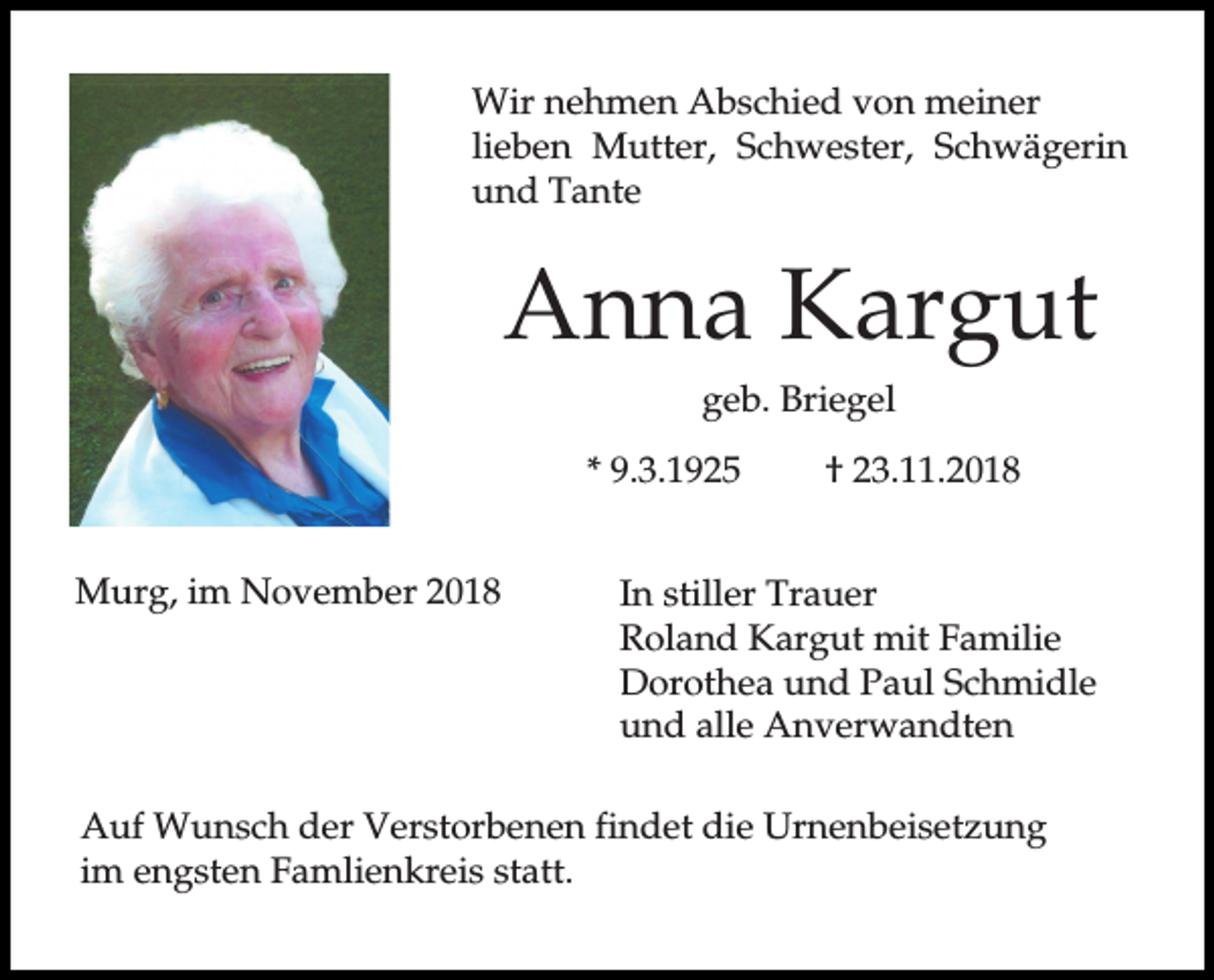 <p>Wir nehmen Abschied von meiner<br />lieben Mutter, Schwester, Schwägerin<br />und Tante</p><p>Anna Kargut<br />geb. Briegel<br />* 9.3.1925<br />Murg, im November 2018</p><p>† 23.11.2018</p><p>In stiller Trauer<br />Roland Kargut mit Familie<br />Dorothea und Paul Schmidle<br />und alle Anverwandten</p><p>Auf Wunsch der Verstorbenen findet die Urnenbeisetzung<br />im engsten Famlienkreis statt.</p>