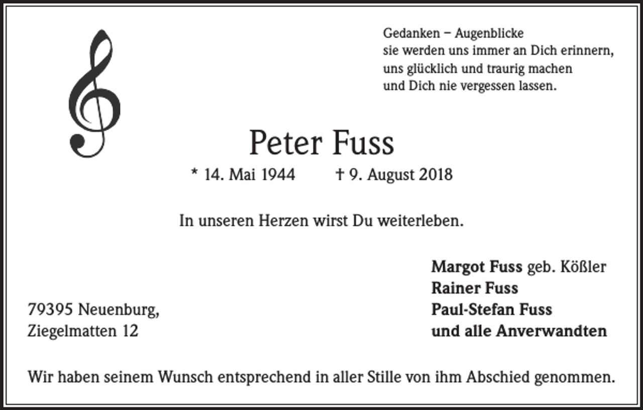 <p>Gedanken – Augenblicke<br />sie werden uns immer an Dich erinnern,<br />uns glücklich und traurig machen<br />und Dich nie vergessen lassen.</p><p>Peter Fuss<br />* 14. Mai 1944</p><p>† 9. August 2018</p><p>In unseren Herzen wirst Du weiterleben.</p><p>79395 Neuenburg,<br />Ziegelmatten 12</p><p>Margot Fuss geb. Kößler<br />Rainer Fuss<br />Paul-Stefan Fuss<br />und alle Anverwandten</p><p>Wir haben seinem Wunsch entsprechend in aller Stille von ihm Abschied genommen.</p>