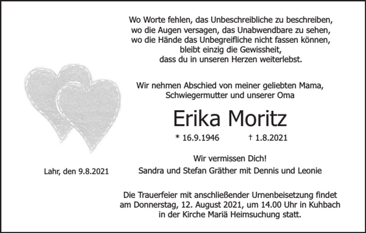 <p>Wo Worte fehlen, das Unbeschreibliche zu beschreiben,<br />wo die Augen versagen, das Unabwendbare zu sehen,<br />wo die Hände das Unbegreifliche nicht fassen können,<br />bleibt einzig die Gewissheit,<br />dass du in unseren Herzen weiterlebst.<br />Wir nehmen Abschied von meiner geliebten Mama,<br />Schwiegermutter und unserer Oma</p><p>Erika Moritz<br />* 16.9.1946</p><p>Lahr, den 9.8.2021</p><p>† 1.8.2021</p><p>Wir vermissen Dich!<br />Sandra und Stefan Gräther mit Dennis und Leonie<br />Die Trauerfeier mit anschließender Urnenbeisetzung findet<br />am Donnerstag, 12. August 2021, um 14.00 Uhr in Kuhbach<br />in der Kirche Mariä Heimsuchung statt.</p>