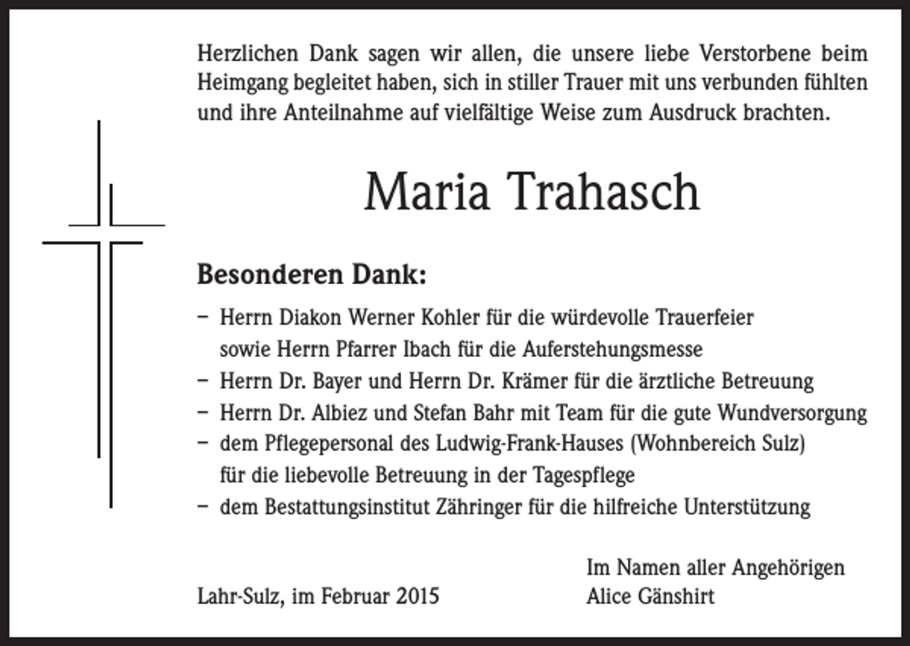 <p>Herzlichen Dank sagen wir allen, die unsere liebe Verstorbene beim<br />­Heimgang begleitet haben, sich in stiller Trauer mit uns verbunden fühlten<br />und ihre Anteilnahme auf vielfältige Weise zum Ausdruck brachten.</p><p>Maria Trahasch<br />Besonderen Dank:<br />– Herrn Diakon Werner Kohler für die würdevolle Trauerfeier<br />sowie Herrn Pfarrer Ibach für die Auferstehungsmesse<br />– Herrn Dr. Bayer und Herrn Dr. Krämer für die ärztliche Betreuung<br />– Herrn Dr. Albiez und Stefan Bahr mit Team für die gute Wundversorgung<br />– dem Pflegepersonal des Ludwig-Frank-Hauses (Wohnbereich Sulz)<br />für die liebevolle Betreuung in der Tagespflege<br />– dem Bestattungsinstitut Zähringer für die hilfreiche Unterstützung</p><p>Lahr-Sulz, im Februar 2015</p><p>Im Namen aller Angehörigen<br />Alice Gänshirt</p>
