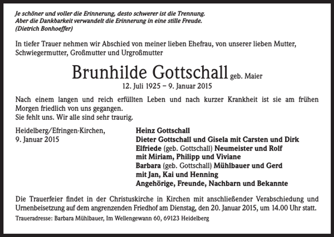<p>Je schöner und voller die Erinnerung, desto schwerer ist die Trennung.<br />Aber die Dankbarkeit verwandelt die Erinnerung in eine stille Freude.<br />(Dietrich Bonhoeffer)</p><p>In tiefer Trauer nehmen wir Abschied von meiner lieben Ehefrau, von unserer lieben Mutter,<br />Schwiegermutter, Großmutter und Urgroßmutter</p><p>Brunhilde Gottschall</p><p>geb. Maier</p><p>12. Juli 1925 – 9. Januar 2015</p><p>Nach einem langen und reich erfüllten Leben und nach kurzer Krankheit ist sie am frühen<br />Morgen friedlich von uns gegangen.<br />Sie fehlt uns. Wir alle sind sehr traurig.<br />Heidelberg/Efringen-Kirchen,<br />Heinz Gottschall<br />9. Januar 2015 Dieter Gottschall und Gisela mit Carsten und Dirk<br />Elfriede (geb. Gottschall) Neumeister und Rolf<br />mit Miriam, Philipp und Viviane<br />Barbara (geb. Gottschall) Mühlbauer und Gerd<br />mit Jan, Kai und Henning<br />Angehörige, Freunde, Nachbarn und Bekannte<br />Die Trauerfeier findet in der Christuskirche in Kirchen mit anschließender Verabschiedung und<br />Urnenbeisetzung auf dem angrenzenden Friedhof am Dienstag, den 20. Januar 2015, um 14.00 Uhr statt.<br />Traueradresse: Barbara Mühlbauer, Im Wellengewann 60, 69123 Heidelberg</p>