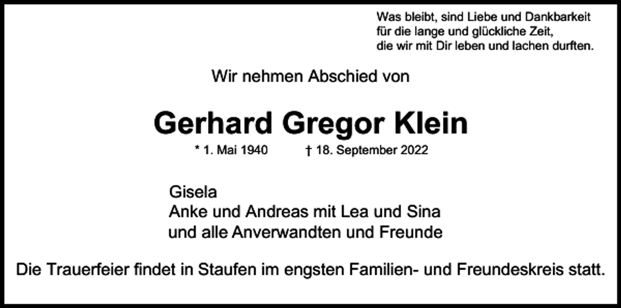 <p>Was bleibt, sind Liebe und Dankbarkeit<br />für die lange und glückliche Zeit,<br />die wir mit Dir leben und lachen durften.</p><p>Wir nehmen Abschied von</p><p>Gerhard Gregor Klein<br />* 1.Mai<br />1940 † 18. September<br />† 18.9.20222022<br />* 1. Mai<br />1940</p><p>Gisela<br />Anke und Andreas mit Lea und Sina<br />und alle<br />Anverwandten<br />und und<br />Freunde<br />und<br />Anverwandten<br />Freunde<br />Die Trauerfeier findet in Staufen im engsten Familien- und Freundeskreis statt.</p>