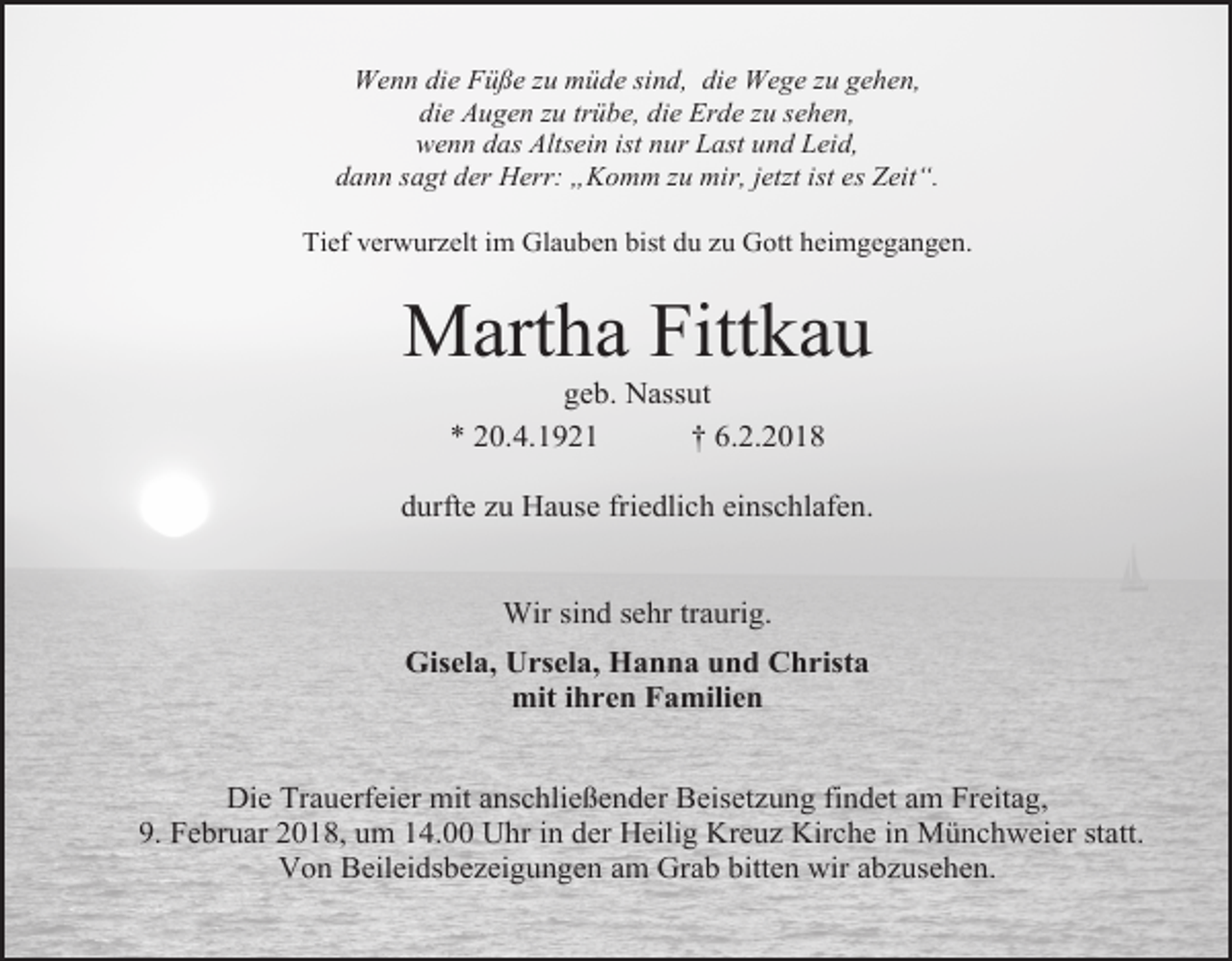 <p>Wenn die Füße zu müde sind, die Wege zu gehen,<br />die Augen zu trübe, die Erde zu sehen,<br />wenn das Altsein ist nur Last und Leid,<br />dann sagt der Herr: „Komm zu mir, jetzt ist es Zeit“.<br />Tief verwurzelt im Glauben bist du zu Gott heimgegangen.</p><p>Martha Fittkau<br />geb. Nassut<br />* 20.4.1921<br />† 6.2.2018</p><p>durfte zu Hause friedlich einschlafen.<br />Wir sind sehr traurig.<br />Gisela, Ursela, Hanna und Christa<br />mit ihren Familien<br />Die Trauerfeier mit anschließender Beisetzung findet am Freitag,<br />9. Februar 2018, um 14.00 Uhr in der Heilig Kreuz Kirche in Münchweier statt.<br />Von Beileidsbezeigungen am Grab bitten wir abzusehen.</p>