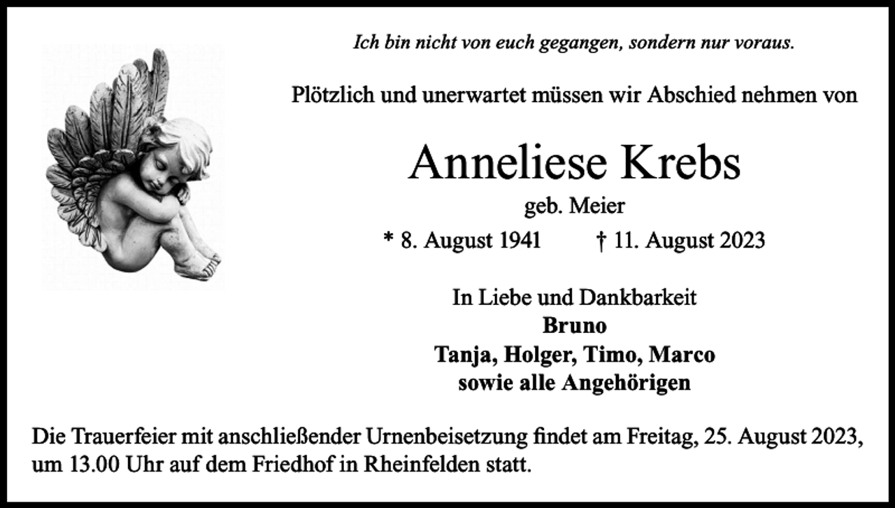 <p>Ich bin nicht von euch gegangen, sondern nur voraus.</p><p>Plötzlich und unerwartet müssen wir Abschied nehmen von</p><p>Anneliese Krebs</p><p>geb. Meier<br />* 8. August 1941 † 11. August 2023<br />In Liebe und Dankbarkeit<br />Bruno<br />Tanja, Holger, Timo, Marco<br />sowie alle Angehörigen<br />Die Trauerfeier mit anschließender Urnenbeisetzung findet am Freitag, 25. August 2023,<br />um 13.00 Uhr auf dem Friedhof in Rheinfelden statt.</p>