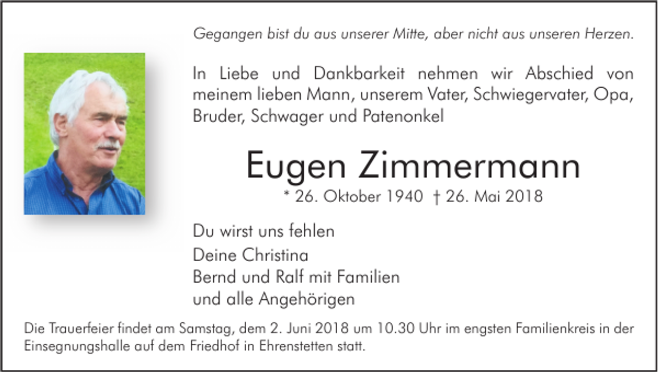 <p>GGegangen<br />e g a n g e n bist<br />bistddu<br />u aaus<br />us uunserer<br />ns er er Mitt<br />Mitte,<br />e, aaber<br />b er ninicht<br />c ht aaus<br />us u unseren<br />ns er e n HHerzen.<br />erz e n.</p><p>I n Liebe<br />In<br />Li e b e und<br />u n d Dankbarkeit<br />D a n k b ar k eit nehmen<br />n e h m e n wir<br />wir Abschied<br />A bs c hi e d von<br />von<br />mmeinem<br />ei n e m li lieben<br />e b e n Mann,<br />M a n n, uunserem<br />ns er e m VVater,<br />at er, SSchwiegervater,<br />c h wi e g er v at er, Opa,<br />O p a,<br />Br<br />u d er, SSchwager<br />c h w a g er uund<br />n d PPatenonkel<br />at e n o n k el<br />Bruder,</p><p>EEugen<br />u g e n Zimmermann<br />Zi m m er m a n n<br />** 26.<br />2 6. Oktober<br />O kt o b er 1940<br />1 9 4 0 †† 26.<br />2 6. Mai<br />M ai</p><p>D u wirst<br />Du<br />wirst uuns<br />ns f fehlen<br />e hl e n<br />DDeine<br />ei n e Christina<br />C hristi n a<br />BBernd<br />er n d uund<br />n d RRalf<br />alf mit<br />mit FFamilien<br />a mili e n<br />uund<br />n d alle<br />all e Angehörigen<br />A n g e h öri g e n<br />Di e TrTrauerfeier<br />Die<br />a u erf ei er fifindet<br />n d et aam<br />m SSamstag,<br />a mst a g, ddem<br />e m 2.2.J Juni<br />u ni 22018<br />0 1 8 uum<br />m 110.3. 3 0 UUhr<br />hr i im<br />m eengsten<br />n gst e n FFamilienkreis<br />a mili e n kr eis i nin dder<br />er<br />Einsegnungshalle<br />Friedhof<br />Ei<br />ns e g n u n gs h all e auf<br />a uf dem<br />d e m Fri<br />e d h of iin<br />n EEhrenstetten<br />hr e nst ett e n ststatt.<br />att.</p>