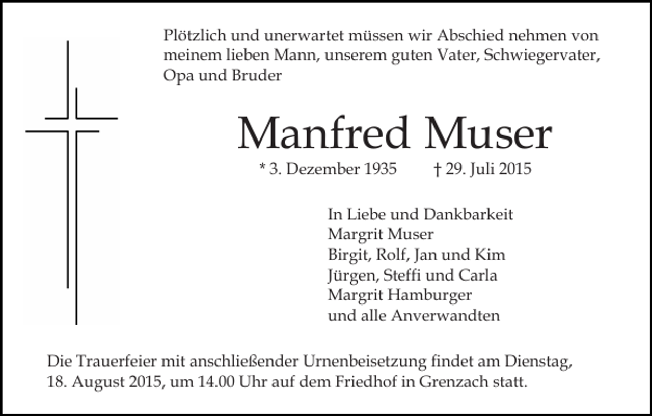 <p>Plötzlich und unerwartet müssen wir Abschied nehmen von<br />meinem lieben Mann, unserem guten Vater, Schwiegervater,<br />Opa und Bruder</p><p>Manfred Muser<br />* 3. Dezember 1935</p><p>† 29. Juli 2015</p><p>In Liebe und Dankbarkeit<br />Margrit Muser<br />Birgit, Rolf, Jan und Kim<br />Jürgen, Steffi und Carla<br />Margrit Hamburger<br />und alle Anverwandten<br />Die Trauerfeier mit anschließender Urnenbeisetzung findet am Dienstag,<br />18. August 2015, um 14.00 Uhr auf dem Friedhof in Grenzach statt.</p>