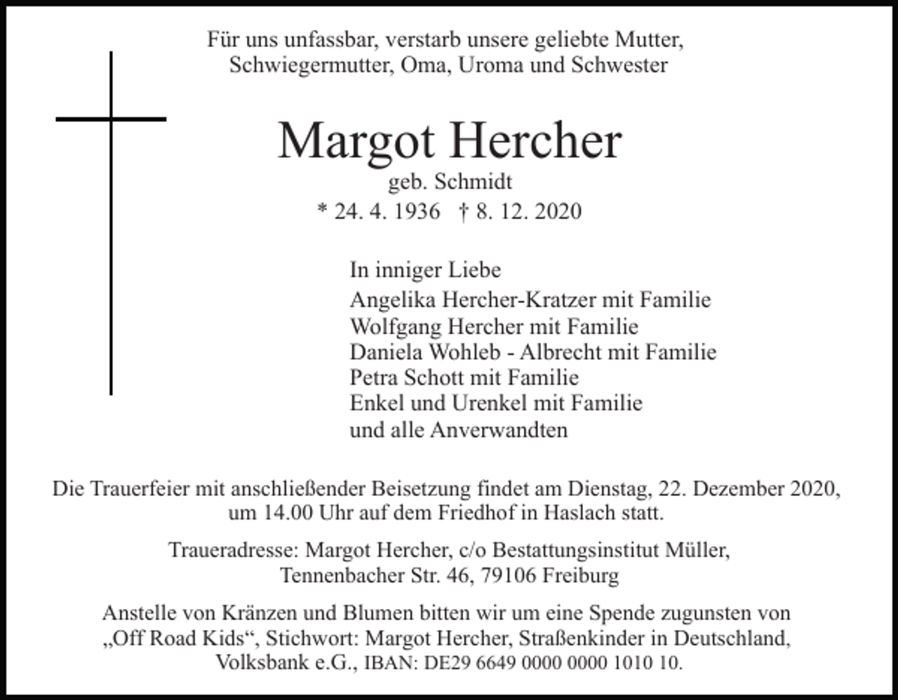 <p>Für uns unfassbar, verstarb unsere geliebte Mutter,<br />Schwiegermutter, Oma, Uroma und Schwester</p><p>Margot Hercher<br />geb. Schmidt<br />* 24. 4. 1936 † 8. 12. 2020</p><p>In inniger Liebe<br />Angelika Hercher-Kratzer mit Familie<br />Wolfgang Hercher mit Familie<br />Daniela Wohleb - Albrecht mit Familie<br />Petra Schott mit Familie<br />Enkel und Urenkel mit Familie<br />und alle Anverwandten<br />Die Trauerfeier mit anschließender Beisetzung findet am Dienstag, 22. Dezember 2020,<br />um 14.00 Uhr auf dem Friedhof in Haslach statt.<br />Traueradresse: Margot Hercher, c/o Bestattungsinstitut Müller,<br />Tennenbacher Str. 46, 79106 Freiburg<br />Anstelle von Kränzen und Blumen bitten wir um eine Spende zugunsten von<br />„Off Road Kids“, Stichwort: Margot Hercher, Straßenkinder in Deutschland,<br />Volksbank e.G., IBAN: DE29 6649 10.</p>