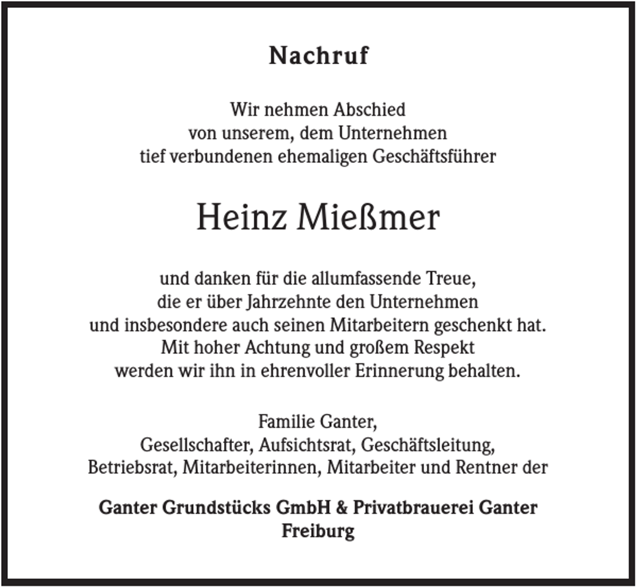 <p>Nachruf<br />Wir nehmen Abschied<br />von unserem, dem Unternehmen<br />tief verbundenen ehemaligen Geschäftsführer</p><p>Heinz Mießmer<br />und danken für die allumfassende Treue,<br />die er über Jahrzehnte den Unternehmen<br />und insbesondere auch seinen Mitarbeitern geschenkt hat.<br />Mit hoher Achtung und großem Respekt<br />werden wir ihn in ehrenvoller Erinnerung behalten.<br />Familie Ganter,<br />Gesellschafter, Aufsichtsrat, Geschäftsleitung,<br />Betriebsrat, Mitarbeiterinnen, Mitarbeiter und Rentner der<br />Ganter Grundstücks GmbH &amp; Privatbrauerei Ganter<br />Freiburg</p>