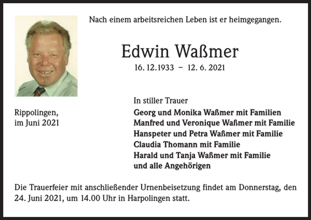 <p>Nach einem arbeitsreichen Leben ist er heimgegangen.</p><p>Edwin Waßmer<br />16. 12.1933 – 12. 6. 2021</p><p>Rippolingen,<br />im Juni 2021</p><p>In stiller Trauer<br />Georg und Monika Waßmer mit Familien<br />Manfred und Veronique Waßmer mit Familie<br />Hanspeter und Petra Waßmer mit Familie<br />Claudia Thomann mit Familie<br />Harald und Tanja Waßmer mit Familie<br />und alle Angehörigen</p><p>Die Trauerfeier mit anschließender Urnenbeisetzung findet am Donnerstag, den<br />24. Juni 2021, um 14.00 Uhr in Harpolingen statt.</p>