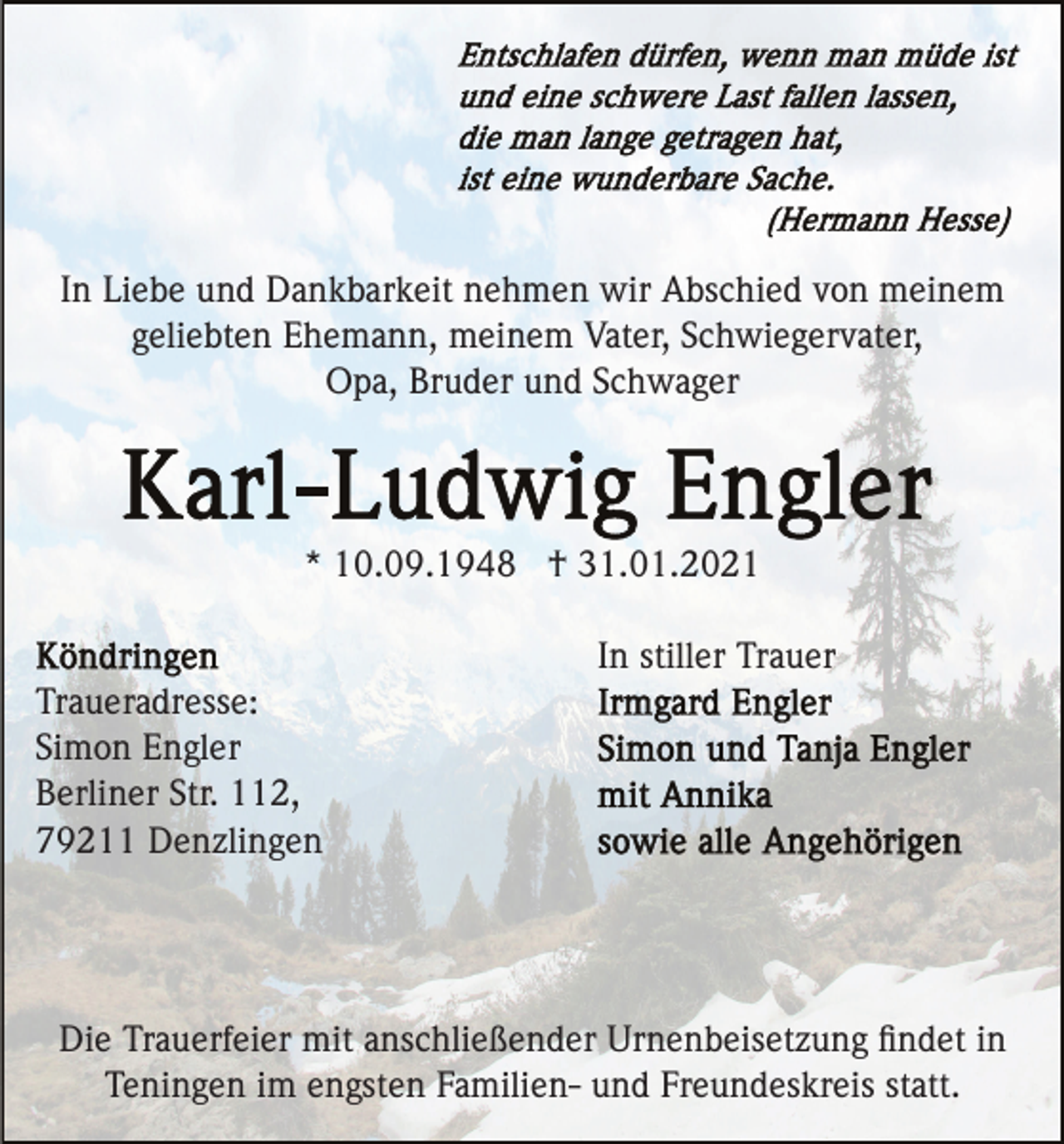 <p>In Liebe und Dankbarkeit nehmen wir Abschied von meinem<br />geliebten Ehemann, meinem Vater, Schwiegervater,<br />Opa, Bruder und Schwager</p><p>* 10.09.1948 † 31.01.2021<br />In stiller Trauer<br />Traueradresse:<br />Simon Engler<br />Berliner Str. 112,<br />79211 Denzlingen</p><p>Die Trauerfeier mit anschließender Urnenbeisetzung ﬁndet in<br />Teningen im engsten Familien- und Freundeskreis statt.</p>