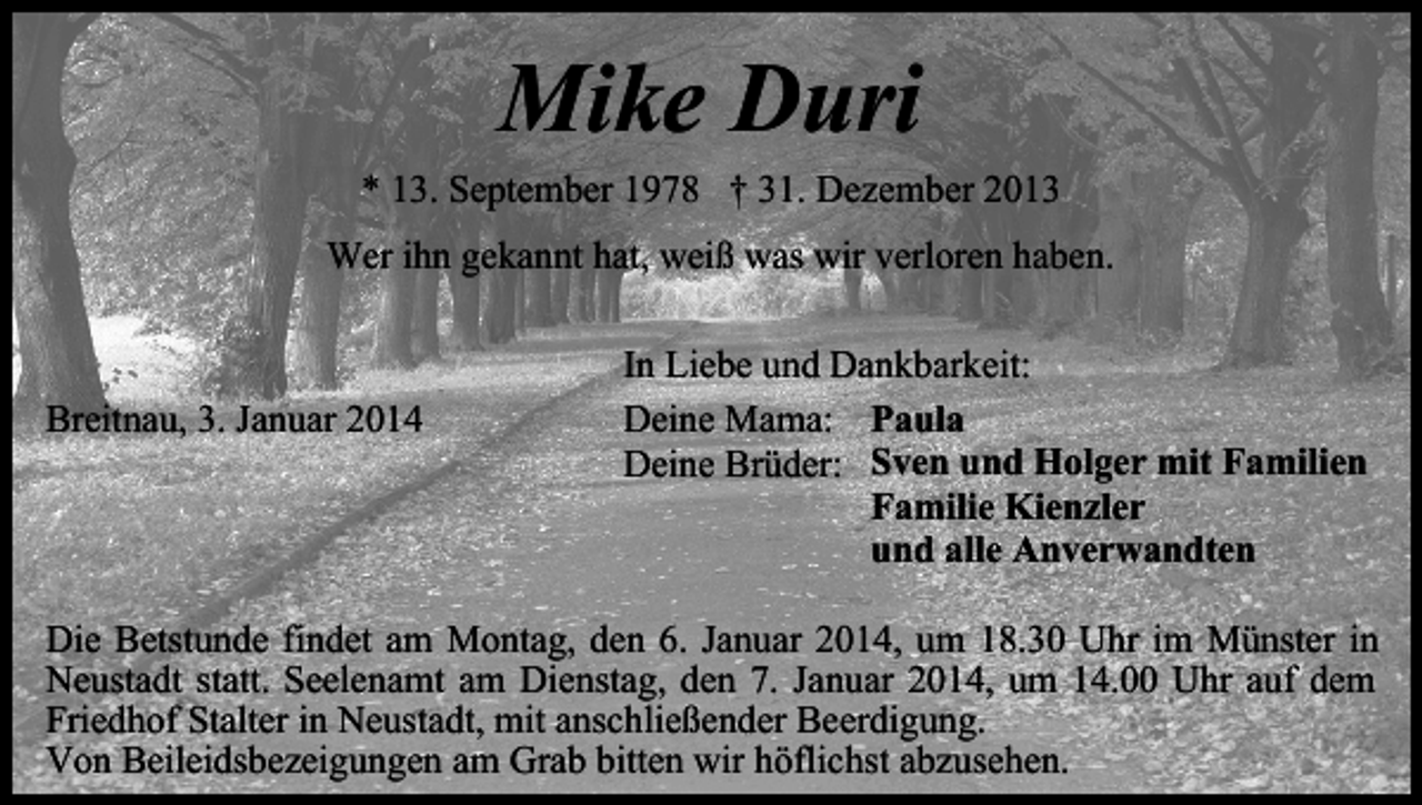 <p>Mike Duri<br />* 13. September 1978 † 31. Dezember 2013<br />Wer ihn gekannt hat, weiß was wir verloren haben.</p><p>Breitnau, 3. Januar 2014</p><p>In Liebe und Dankbarkeit:<br />Deine Mama: Paula<br />Deine Brüder: Sven und Holger mit Familien<br />Familie Kienzler<br />und alle Anverwandten</p><p>Die Betstunde findet am Montag, den 6. Januar 2014, um 18.30 Uhr im Münster in<br />Neustadt statt. Seelenamt am Dienstag, den 7. Januar 2014, um 14.00 Uhr auf dem<br />Friedhof Stalter in Neustadt, mit anschließender Beerdigung.<br />Von Beileidsbezeigungen am Grab bitten wir höflichst abzusehen.</p>