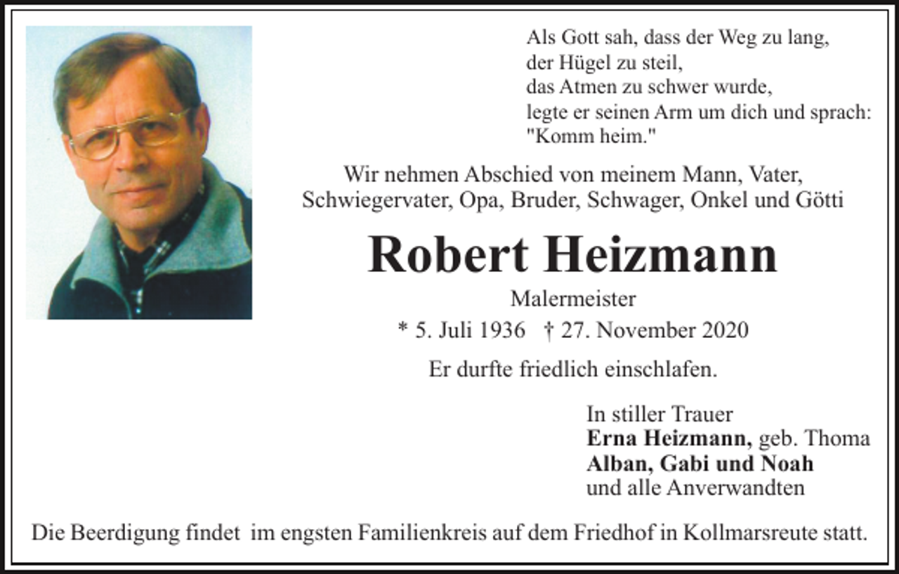 <p>Als Gott sah, dass der Weg zu lang,<br />der Hügel zu steil,<br />das Atmen zu schwer wurde,<br />legte er seinen Arm um dich und sprach:<br />"Komm heim."</p><p>Wir nehmen Abschied von meinem Mann, Vater,<br />Schwiegervater, Opa, Bruder, Schwager, Onkel und Götti</p><p>Robert Heizmann<br />Malermeister<br />* 5. Juli 1936 † 27. November 2020<br />Er durfte friedlich einschlafen.<br />In stiller Trauer<br />Erna Heizmann, geb. Thoma<br />Alban, Gabi und Noah<br />und alle Anverwandten<br />Die Beerdigung findet im engsten Familienkreis auf dem Friedhof in Kollmarsreute statt.</p>