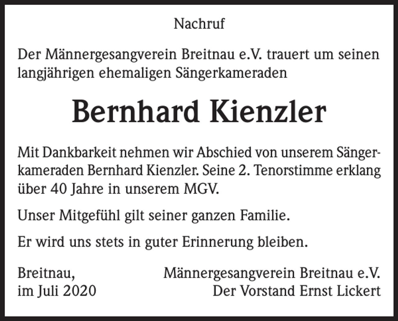<p>Nachruf<br />Der Männergesangverein Breitnau e.V. trauert um seinen<br />langjährigen ehemaligen Sängerkameraden</p><p>Bernhard Kienzler<br />Mit Dankbarkeit nehmen wir Abschied von unserem Sängerkameraden Bernhard Kienzler. Seine 2. Tenorstimme erklang<br />über 40 Jahre in unserem MGV.<br />Unser Mitgefühl gilt seiner ganzen Familie.<br />Er wird uns stets in guter Erinnerung bleiben.<br />Breitnau,<br />im Juli 2020</p><p>Männergesangverein Breitnau e.V.<br />Der Vorstand Ernst Lickert</p>