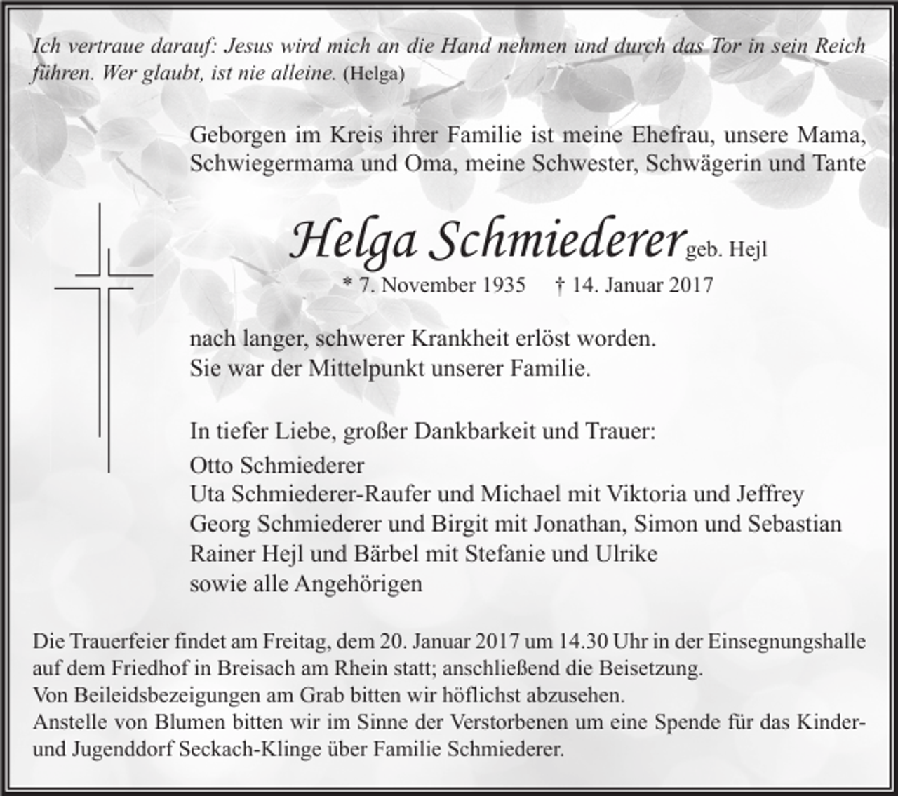 <p>Ich vertraue darauf: Jesus wird mich an die Hand nehmen und durch das Tor in sein Reich<br />führen. Wer glaubt, ist nie alleine. (Helga)</p><p>Geborgen im Kreis ihrer Familie ist meine Ehefrau, unsere Mama,<br />Schwiegermama und Oma, meine Schwester, Schwägerin und Tante</p><p>Helga Schmiederer<br />* 7. November 1935</p><p>geb. Hejl</p><p>† 14. Januar 2017</p><p>nach langer, schwerer Krankheit erlöst worden.<br />Sie war der Mittelpunkt unserer Familie.<br />In tiefer Liebe, großer Dankbarkeit und Trauer:<br />Otto Schmiederer<br />Uta Schmiederer-Raufer und Michael mit Viktoria und Jeffrey<br />Georg Schmiederer und Birgit mit Jonathan, Simon und Sebastian<br />Rainer Hejl und Bärbel mit Stefanie und Ulrike<br />sowie alle Angehörigen<br />Die Trauerfeier findet am Freitag, dem 20. Januar 2017 um 14.30 Uhr in der Einsegnungshalle<br />auf dem Friedhof in Breisach am Rhein statt; anschließend die Beisetzung.<br />Von Beileidsbezeigungen am Grab bitten wir höflichst abzusehen.<br />Anstelle von Blumen bitten wir im Sinne der Verstorbenen um eine Spende für das Kinderund Jugenddorf Seckach-Klinge über Familie Schmiederer.</p>