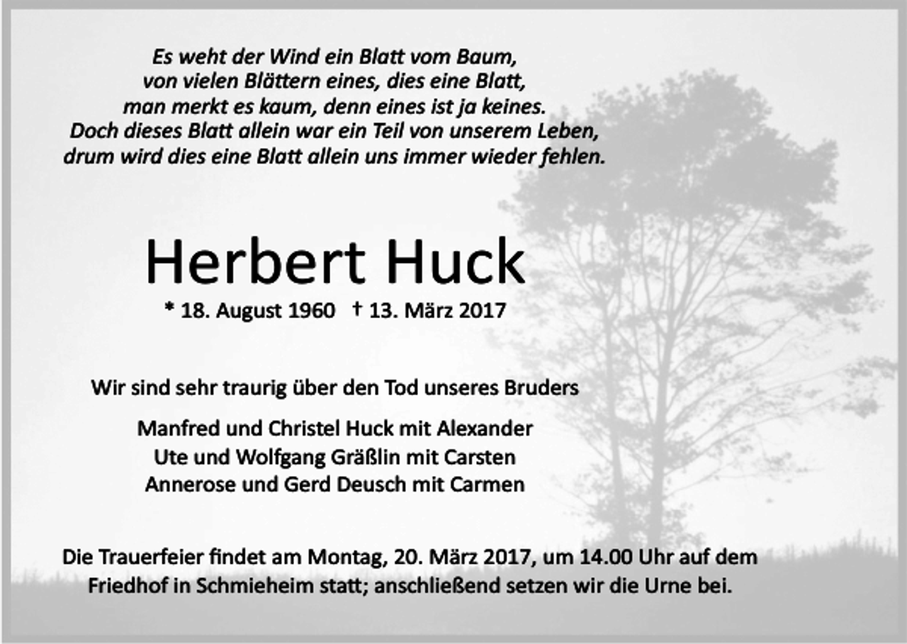 <p>Es weht der Wind ein Bla� vom Baum,<br />von vielen Blä�ern eines, dies eine Bla�,<br />man merkt es kaum, denn eines ist ja keines.<br />Doch dieses Bla� allein war ein Teil von unserem Leben,<br />drum wird dies eine Bla� allein uns immer wieder fehlen.</p><p>Herbert Huck<br />* 18. August 1960 † 13. März 2017<br />Wir sind sehr traurig über den Tod unseres Bruders<br />Manfred und Christel Huck mit Alexander<br />Ute und Wolfgang Gräßlin mit Carsten<br />Annerose und Gerd Deusch mit Carmen<br />Die Trauerfeier ﬁndet am Montag, 20. März 2017, um 14.00 Uhr auf dem<br />Friedhof in Schmieheim sta�; anschließend setzen wir die Urne bei.</p>