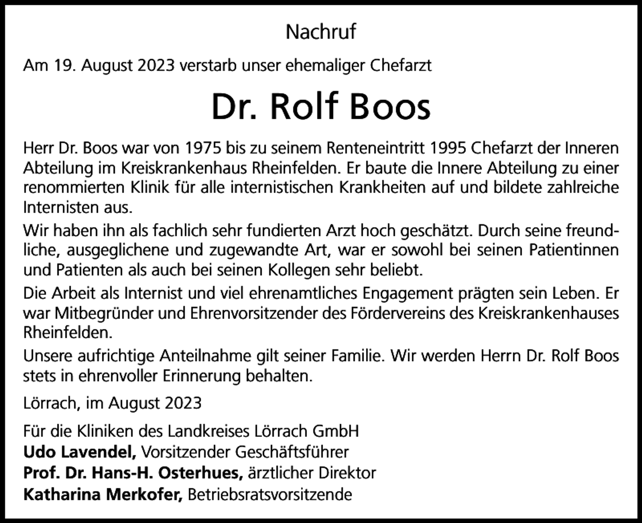 <p>Nachruf<br />Am 19. August 2023 verstarb unser ehemaliger Chefarzt</p><p>Dr. Rolf Boos<br />Herr Dr. Boos war von 1975 bis zu seinem Renteneintritt 1995 Chefarzt der Inneren<br />Abteilung im Kreiskrankenhaus Rheinfelden. Er baute die Innere Abteilung zu einer<br />renommierten Klinik für alle internistischen Krankheiten auf und bildete zahlreiche<br />Internisten aus.<br />Wir haben ihn als fachlich sehr fundierten Arzt hoch geschätzt. Durch seine freundliche, ausgeglichene und zugewandte Art, war er sowohl bei seinen Patientinnen<br />und Patienten als auch bei seinen Kollegen sehr beliebt.<br />Die Arbeit als Internist und viel ehrenamtliches Engagement prägten sein Leben. Er<br />war Mitbegründer und Ehrenvorsitzender des Fördervereins des Kreiskrankenhauses<br />Rheinfelden.<br />Unsere aufrichtige Anteilnahme gilt seiner Familie. Wir werden Herrn Dr. Rolf Boos<br />stets in ehrenvoller Erinnerung behalten.<br />Lörrach, im August 2023<br />Für die Kliniken des Landkreises Lörrach GmbH<br />Udo Lavendel, Vorsitzender Geschäftsführer<br />Prof. Dr. Hans-H. Osterhues, ärztlicher Direktor<br />Katharina Merkofer, Betriebsratsvorsitzende</p>