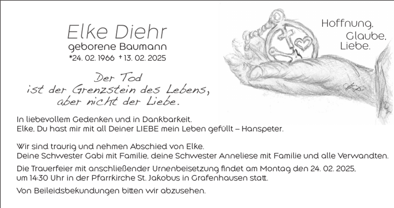 <p>Elke Diehr<br />geborene Baumann</p><p>Hoffnung,<br />Glaube,<br />Liebe.</p><p>*24. 02. 1966 † 13. 02. 2025</p><p>Der Tod<br />ist der Grenzstein des Lebens,<br />aber nicht der Liebe.<br />In liebevollem Gedenken und in Dankbarkeit.<br />Elke, Du hast mir mit all Deiner LIEBE mein Leben gefüllt – Hanspeter.<br />Wir sind traurig und nehmen Abschied von Elke.<br />Deine Schwester Gabi mit Familie, deine Schwester Anneliese mit Familie und alle Verwandten.<br />Die Trauerfeier mit anschließender Urnenbeisetzung findet am Montag den 24. 02. 2025,<br />um 14:30 Uhr in der Pfarrkirche St. Jakobus in Grafenhausen statt.<br />Von Beileidsbekundungen bitten wir abzusehen.</p>