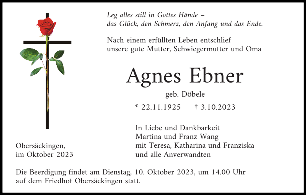 <p>Leg alles still in Gottes Hände –<br />das Glück, den Schmerz, den Anfang und das Ende.<br />Nach einem erfüllten Leben entschlief<br />unsere gute Mutter, Schwiegermutter und Oma</p><p>Agnes Ebner<br />geb. Döbele<br />* 22.11.1925</p><p>Obersäckingen,<br />im Oktober 2023</p><p>† 3.10.2023</p><p>In Liebe und Dankbarkeit<br />Martina und Franz Wang<br />mit Teresa, Katharina und Franziska<br />und alle Anverwandten</p><p>Die Beerdigung findet am Dienstag, 10. Oktober 2023, um 14.00 Uhr<br />auf dem Friedhof Obersäckingen statt.</p>