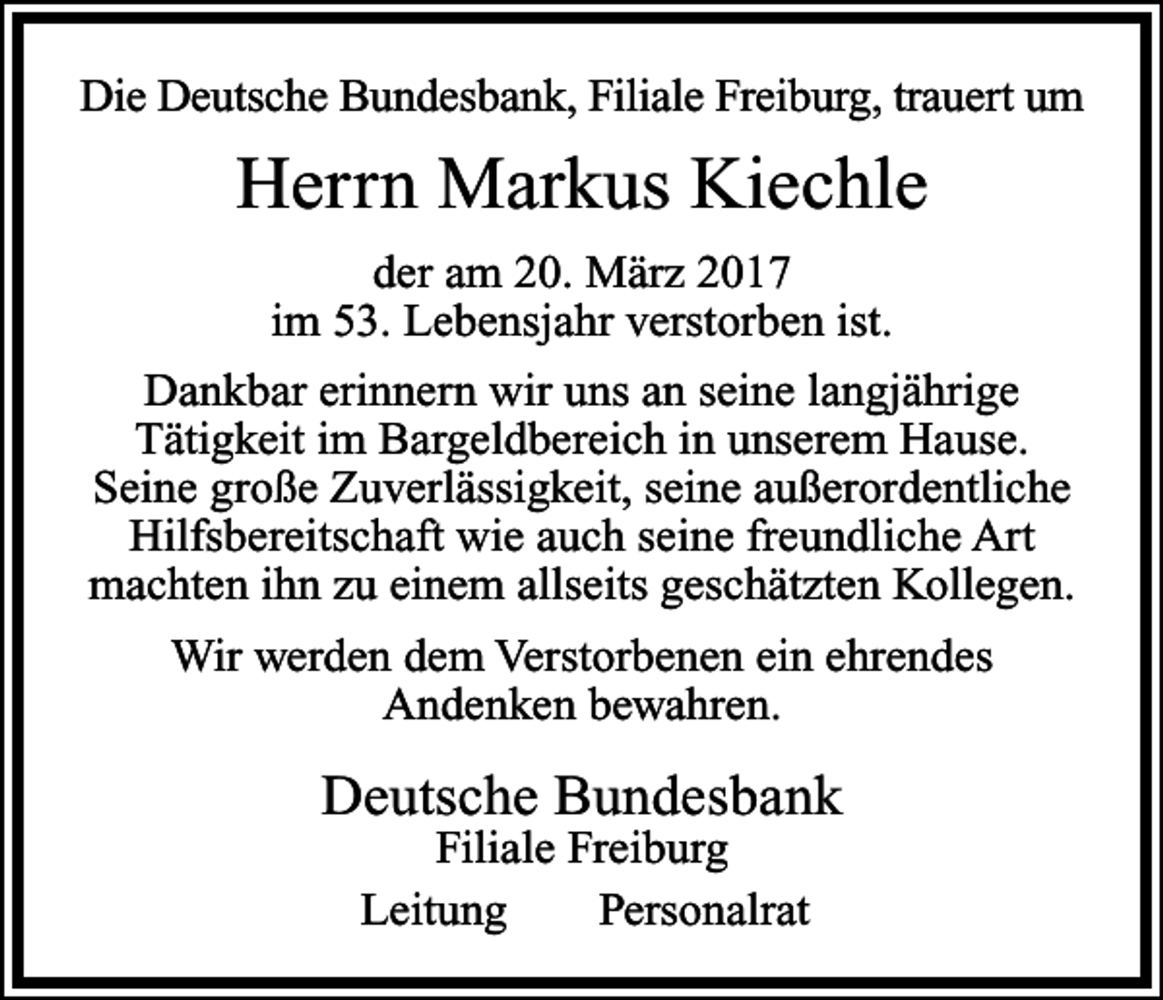 <p>Die Deutsche Bundesbank, Filiale Freiburg, trauert um</p><p>Herrn Markus Kiechle<br />der am 20. März 2017<br />im 53. Lebensjahr verstorben ist.<br />Dankbar erinnern wir uns an seine langjährige<br />Tätigkeit im Bargeldbereich in unserem Hause.<br />Seine große Zuverlässigkeit, seine außerordentliche<br />Hilfsbereitschaft wie auch seine freundliche Art<br />machten ihn zu einem allseits geschätzten Kollegen.<br />Wir werden dem Verstorbenen ein ehrendes<br />Andenken bewahren.</p><p>Deutsche Bundesbank<br />Filiale Freiburg<br />Leitung<br />Personalrat</p>