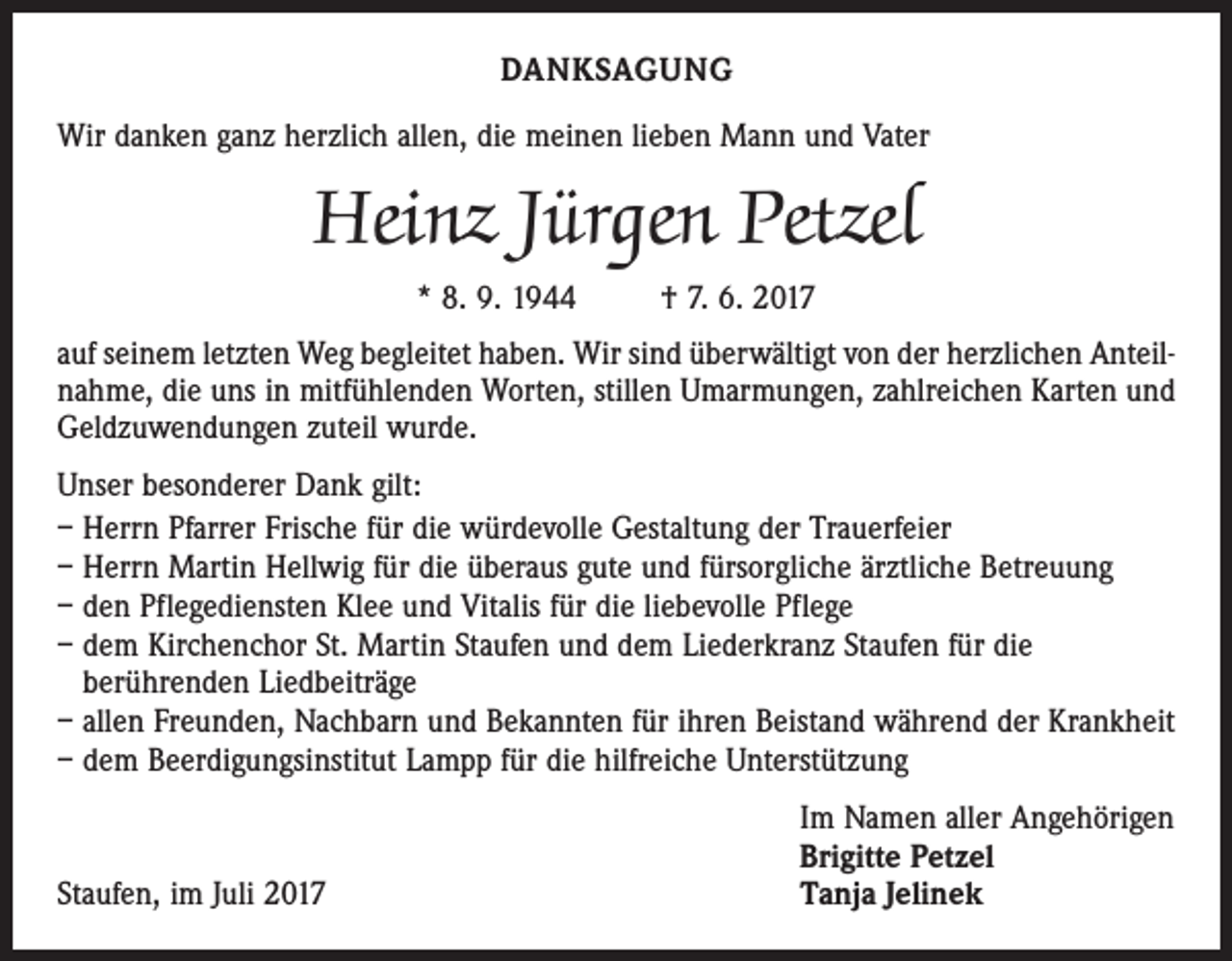 <p>DANKSAGUNG<br />Wir danken ganz herzlich allen, die meinen lieben Mann und Vater</p><p>Heinz Jürgen Petzel<br />* 8. 9. 1944</p><p>† 7. 6. 2017</p><p>auf seinem letzten Weg begleitet haben. Wir sind überwältigt von der herzlichen Anteilnahme, die uns in mitfühlenden Worten, stillen Umarmungen, zahlreichen Karten und<br />Geldzuwendungen zuteil wurde.<br />Unser besonderer Dank gilt:<br />– Herrn Pfarrer Frische für die würdevolle Gestaltung der Trauerfeier<br />– Herrn Martin Hellwig für die überaus gute und fürsorgliche ärztliche Betreuung<br />– den Pflegediensten Klee und Vitalis für die liebevolle Pflege<br />– dem Kirchenchor St. Martin Staufen und dem Liederkranz Staufen für die<br />berührenden Liedbeiträge<br />– allen Freunden, Nachbarn und Bekannten für ihren Beistand während der Krankheit<br />– dem Beerdigungsinstitut Lampp für die hilfreiche Unterstützung</p><p>Staufen, im Juli 2017</p><p>Im Namen aller Angehörigen<br />Brigitte Petzel<br />Tanja Jelinek</p>