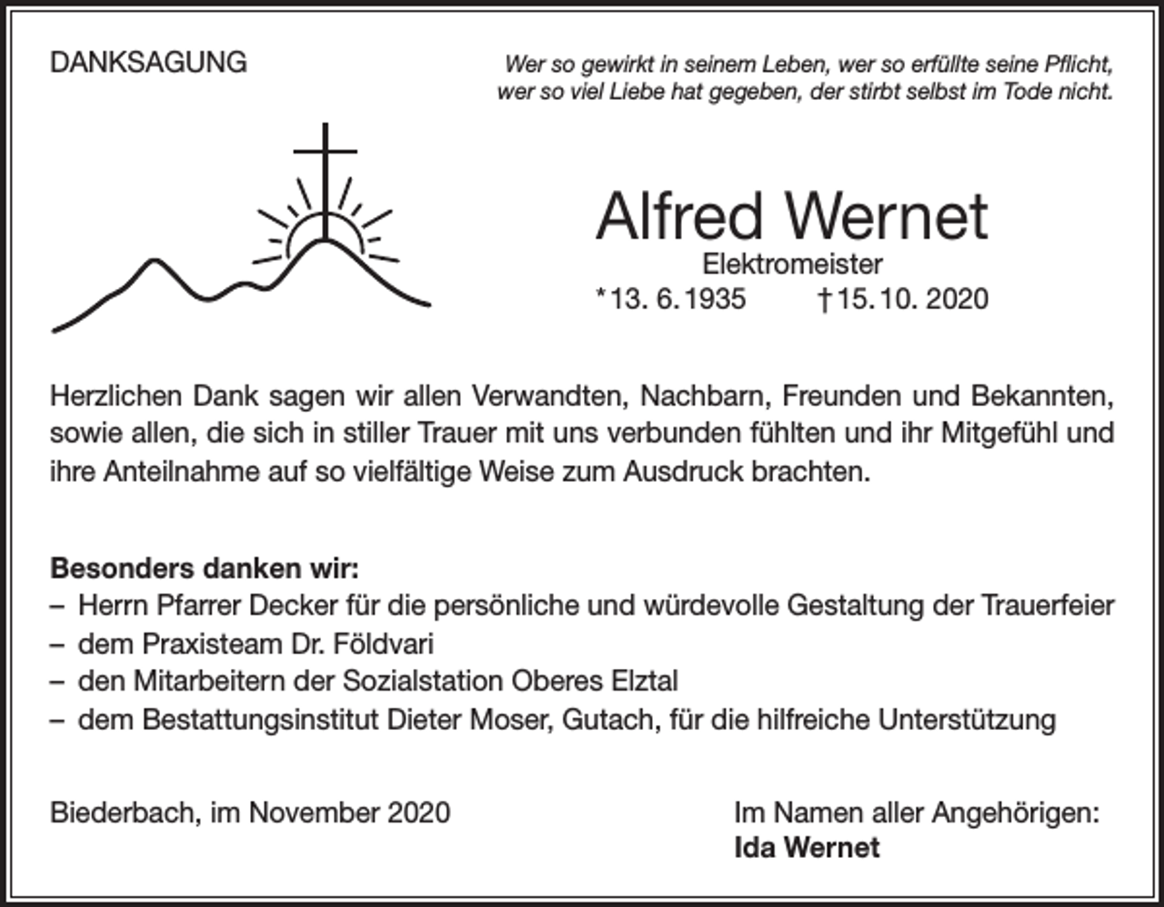 <p>DANKSAGUNG</p><p>Wer so gewirkt in seinem Leben, wer so erfüllte seine Pflicht,<br />wer so viel Liebe hat gegeben, der stirbt selbst im Tode nicht.</p><p>Alfred Wernet<br />Elektromeister<br />* 13. 6. 1935<br />† 15. 10. 2020</p><p>Herzlichen Dank sagen wir allen Verwandten, Nachbarn, Freunden und Bekannten,<br />sowie allen, die sich in stiller Trauer mit uns verbunden fühlten und ihr Mitgefühl und<br />ihre Anteilnahme auf so vielfältige Weise zum Ausdruck brachten.<br />Besonders danken wir:<br />– Herrn Pfarrer Decker für die persönliche und würdevolle Gestaltung der Trauerfeier<br />– dem Praxisteam Dr. Földvari<br />– den Mitarbeitern der Sozialstation Oberes Elztal<br />– dem Bestattungsinstitut Dieter Moser, Gutach, für die hilfreiche Unterstützung<br />Biederbach, im November 2020 Im Namen aller Angehörigen:<br />Ida Wernet</p>