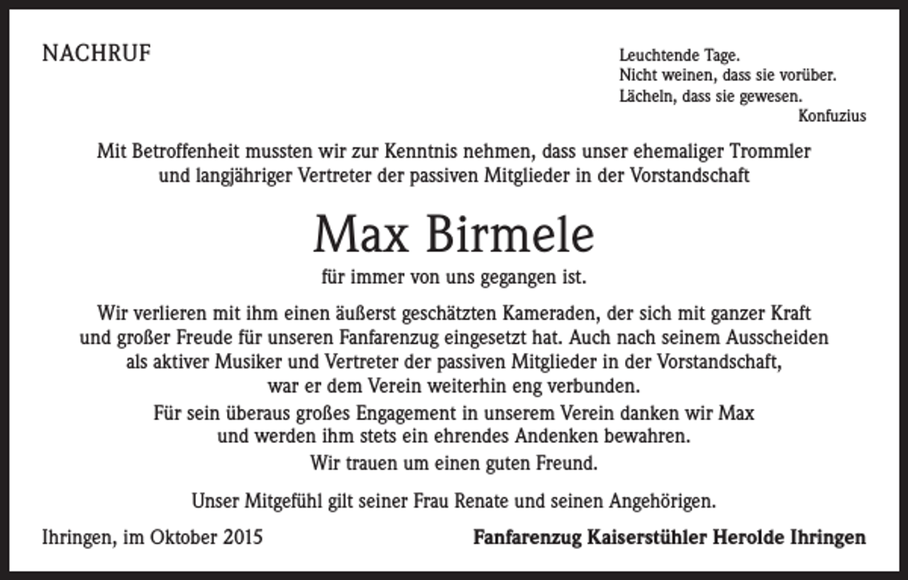 <p>NACHRUF</p><p>Leuchtende Tage.</p><p>Nicht weinen, dass sie vorüber.<br />Lächeln, dass sie gewesen.</p><p>Konfuzius</p><p>Mit Betroffenheit mussten wir zur Kenntnis nehmen, dass unser ehemaliger Trommler<br />und langjähriger Vertreter der passiven Mitglieder in der Vorstandschaft</p><p>Max Birmele<br />für immer von uns gegangen ist.</p><p>Wir verlieren mit ihm einen äußerst geschätzten Kameraden, der sich mit ganzer Kraft<br />und großer Freude für unseren Fanfarenzug eingesetzt hat. Auch nach seinem Ausscheiden<br />als aktiver Musiker und Vertreter der passiven Mitglieder in der Vorstandschaft,<br />war er dem Verein weiterhin eng verbunden.<br />Für sein überaus großes Engagement in unserem Verein danken wir Max<br />und werden ihm stets ein ehrendes Andenken bewahren.<br />Wir trauen um einen guten Freund.<br />Unser Mitgefühl gilt seiner Frau Renate und seinen Angehörigen.<br />Ihringen, im Oktober 2015</p><p>Fanfarenzug Kaiserstühler Herolde Ihringen</p>