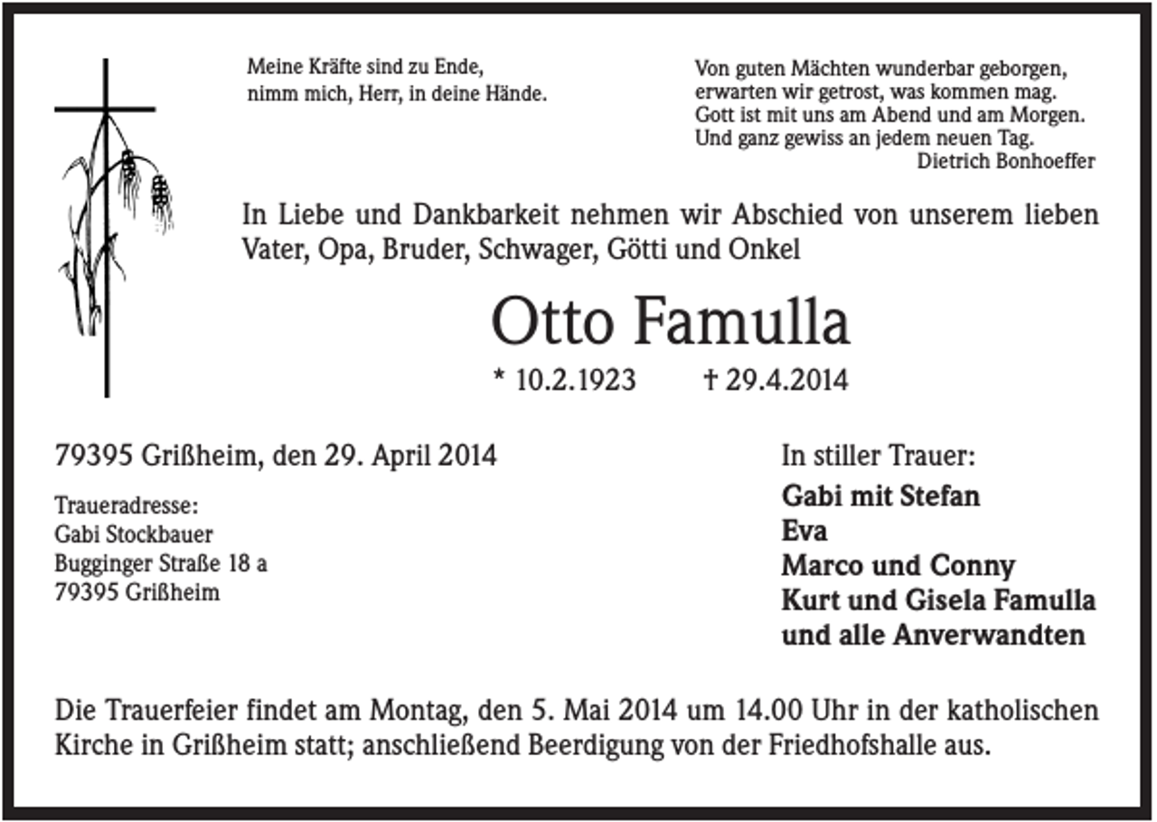 <p>Meine Kräfte sind zu Ende,<br />nimm mich, Herr, in deine Hände.</p><p>Von guten Mächten wunderbar geborgen,<br />erwarten wir getrost, was kommen mag.<br />Gott ist mit uns am Abend und am Morgen.<br />Und ganz gewiss an jedem neuen Tag.<br />Dietrich Bonhoeffer</p><p>In Liebe und Dankbarkeit nehmen wir Abschied von unserem lieben<br />Vater, Opa, Bruder, Schwager, Götti und Onkel</p><p>Otto Famulla<br />* 10.2.1923<br />79395 Grißheim, den 29. April 2014<br />Traueradresse:<br />Gabi Stockbauer<br />Bugginger Straße 18 a<br />79395 Grißheim</p><p>† 29.4.2014<br />In stiller Trauer:<br />Gabi mit Stefan<br />Eva<br />Marco und Conny<br />Kurt und Gisela Famulla<br />und alle Anverwandten</p><p>Die Trauerfeier findet am Montag, den 5. Mai 2014 um 14.00 Uhr in der katholischen<br />Kirche in Grißheim statt; anschließend Beerdigung von der Friedhofshalle aus.</p>