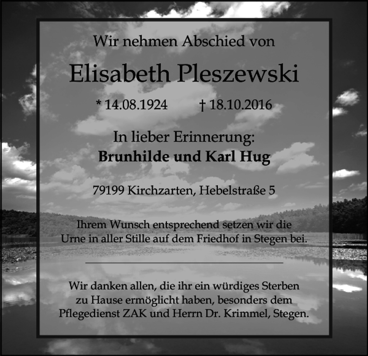 <p>Wir nehmen Abschied von</p><p>Elisabeth Pleszewski<br />* 14.08.1924</p><p>† 18.10.2016</p><p>In lieber Erinnerung:<br />Brunhilde und Karl Hug<br />79199 Kirchzarten, Hebelstraße 5<br />Ihrem Wunsch entsprechend setzen wir die<br />Urne in aller Stille auf dem Friedhof in Stegen bei.</p><p>Wir danken allen, die ihr ein würdiges Sterben<br />zu Hause ermöglicht haben, besonders dem<br />Pflegedienst ZAK und Herrn Dr. Krimmel, Stegen.</p>