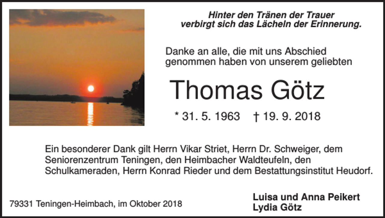 <p>Hinter den Tränen der Trauer<br />verbirgt sich das Lächeln der Erinnerung.</p><p>Danke an alle, die mit uns Abschied<br />genommen haben von unserem geliebten</p><p>Thomas Götz<br />* 31. 5. 1963</p><p>† 19. 9. 2018</p><p>Ein besonderer Dank gilt Herrn Vikar Striet, Herrn Dr. Schweiger, dem<br />Seniorenzentrum Teningen, den Heimbacher Waldteufeln, den<br />Schulkameraden, Herrn Konrad Rieder und dem Bestattungsinstitut Heudorf.</p><p>79331 Teningen-Heimbach, im Oktober 2018</p><p>Luisa und Anna Peikert<br />Lydia Götz</p>