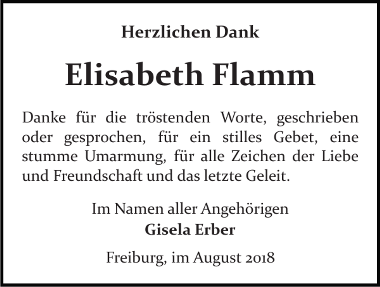 <p>Herzlichen Dank</p><p>Elisabeth Flamm<br />Danke für die tröstenden Worte, geschrieben<br />oder gesprochen, für ein stilles Gebet, eine<br />stumme Umarmung, für alle Zeichen der Liebe<br />und Freundschaft und das letzte Geleit.<br />Im Namen aller Angehörigen<br />Gisela Erber<br />Freiburg, im August 2018</p>
