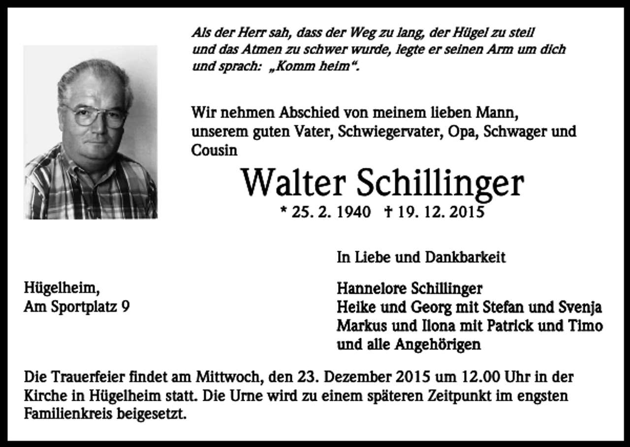 <p>Als der Herr sah, dass der Weg zu lang, der Hügel zu steil<br />und das Atmen zu schwer wurde, legte er seinen Arm um dich<br />und sprach: „Komm heim“.</p><p>Wir nehmen Abschied von meinem lieben Mann,<br />unserem guten Vater, Schwiegervater, Opa, Schwager und<br />Cousin</p><p>Walter Schillinger<br />* 25. 2. 1940 † 19. 12. 2015<br />In Liebe und Dankbarkeit<br />Hügelheim,<br />Am Sportplatz 9</p><p>Die Trauerfeier findet am Mittwoch, den 23. Dezember 2015 um 12.00 Uhr in der<br />Kirche in Hügelheim statt. Die Urne wird zu einem späteren Zeitpunkt im engsten<br />Familienkreis beigesetzt.</p>