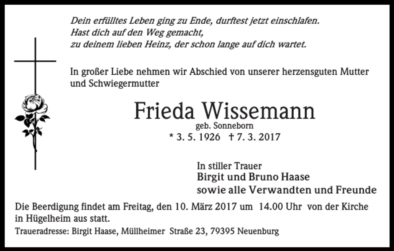 <p>Dein erfülltes Leben ging zu Ende, durftest jetzt einschlafen.<br />Hast dich auf den Weg gemacht,<br />zu deinem lieben Heinz, der schon lange auf dich wartet.</p><p>In großer Liebe nehmen wir Abschied von unserer herzensguten Mutter<br />und Schwiegermutter</p><p>Frieda Wissemann<br />geb. Sonneborn</p><p>* 3. 5. 1926 † 7. 3. 2017<br />In stiller Trauer<br />Birgit und Bruno Haase<br />sowie alle Verwandten und Freunde<br />Die Beerdigung findet am Freitag, den 10. März 2017 um 14.00 Uhr von der Kirche<br />in Hügelheim aus statt.<br />Traueradresse: Birgit Haase, Müllheimer Straße 23, 79395 Neuenburg</p>