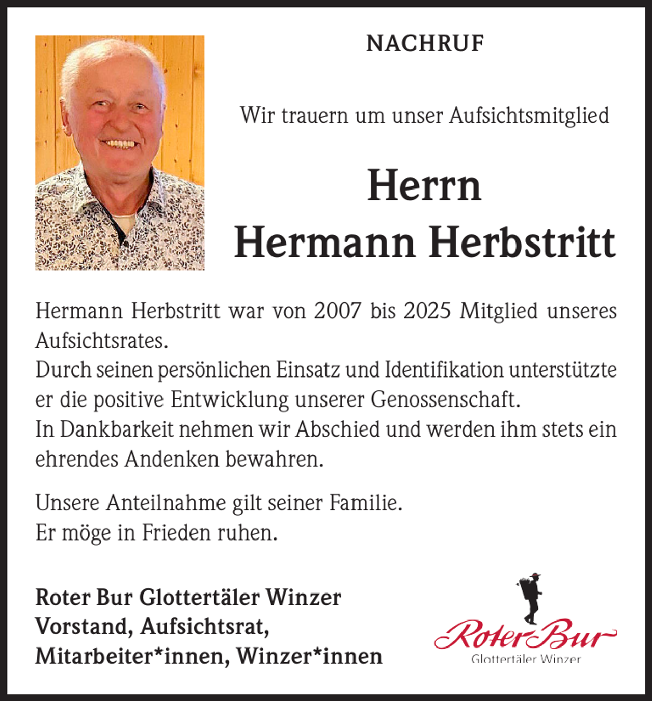 <p>NACHRUF<br />Wir trauern um unser Aufsichtsmitglied</p><p>Herrn<br />Hermann Herbstritt<br />Hermann Herbstritt war von 2007 bis 2025 Mitglied unseres<br />Aufsichtsrates.<br />Durch seinen persönlichen Einsatz und Identifikation unterstützte<br />er die positive Entwicklung unserer Genossenschaft.<br />In Dankbarkeit nehmen wir Abschied und werden ihm stets ein<br />ehrendes Andenken bewahren.<br />Unsere Anteilnahme gilt seiner Familie.<br />Er möge in Frieden ruhen.<br />Roter Bur Glottertäler Winzer<br />Vorstand, Aufsichtsrat,<br />Mitarbeiter*innen, Winzer*innen</p>