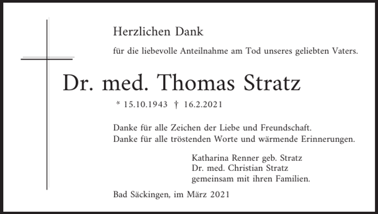 <p>Herzlichen Dank<br />für die liebevolle Anteilnahme am Tod unseres geliebten Vaters.</p><p>Dr. med. Thomas Stratz<br />* 15.10.1943 † 16.2.2021<br />Danke für alle Zeichen der Liebe und Freundschaft.<br />Danke für alle tröstenden Worte und wärmende Erinnerungen.<br />Katharina Renner geb. Stratz<br />Dr. med. Christian Stratz<br />gemeinsam mit ihren Familien.<br />Bad Säckingen, im März 2021</p>