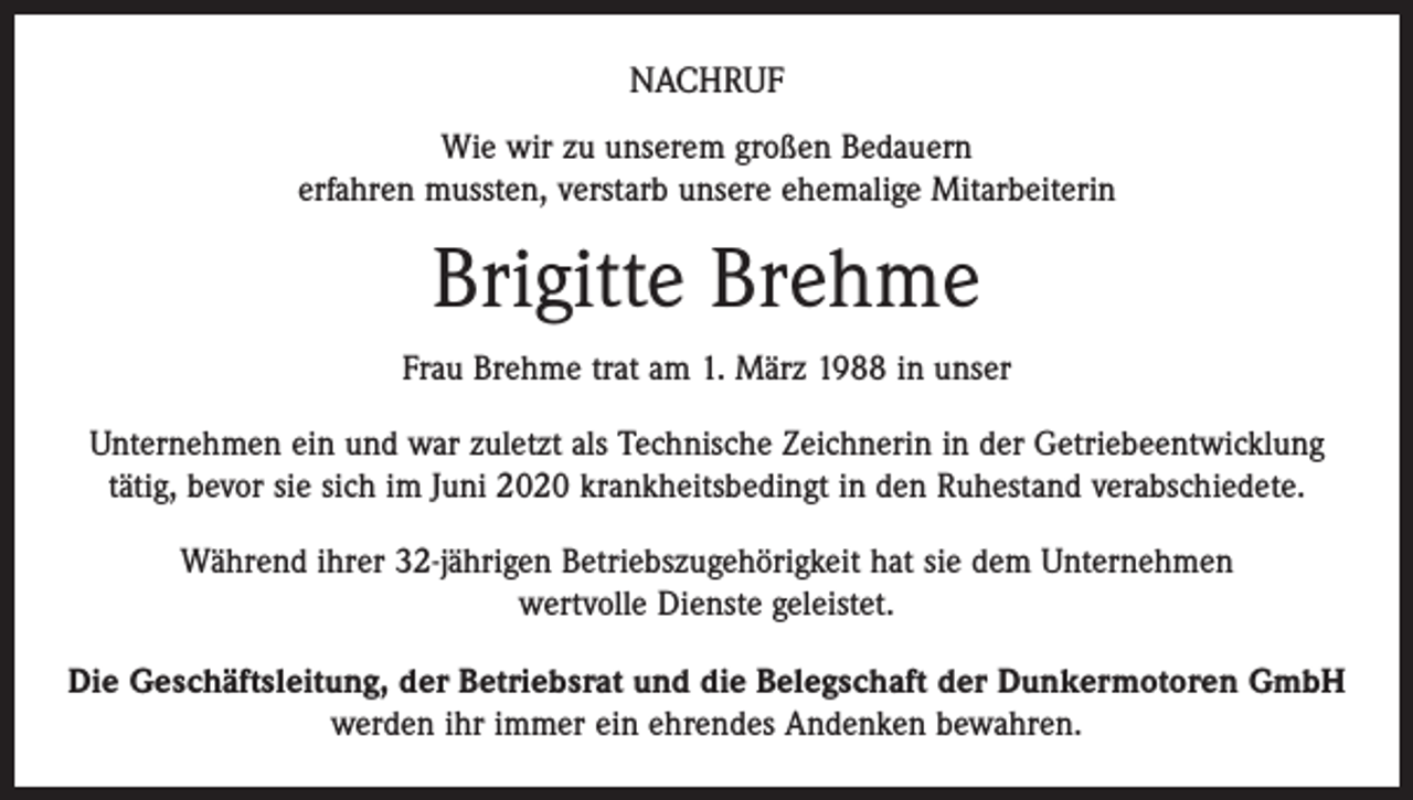 <p>NACHRUF<br />Wie wir zu unserem großen Bedauern<br />erfahren mussten, verstarb unsere ehemalige Mitarbeiterin</p><p>Brigitte Brehme<br />Frau Brehme trat am 1. März 1988 in unser<br />Unternehmen ein und war zuletzt als Technische Zeichnerin in der Getriebeentwicklung<br />tätig, bevor sie sich im Juni 2020 krankheitsbedingt in den Ruhestand verabschiedete.<br />Während ihrer 32-jährigen Betriebszugehörigkeit hat sie dem Unternehmen<br />wertvolle Dienste geleistet.<br />Die Geschäftsleitung, der Betriebsrat und die Belegschaft der Dunkermotoren GmbH<br />werden ihr immer ein ehrendes Andenken bewahren.</p>