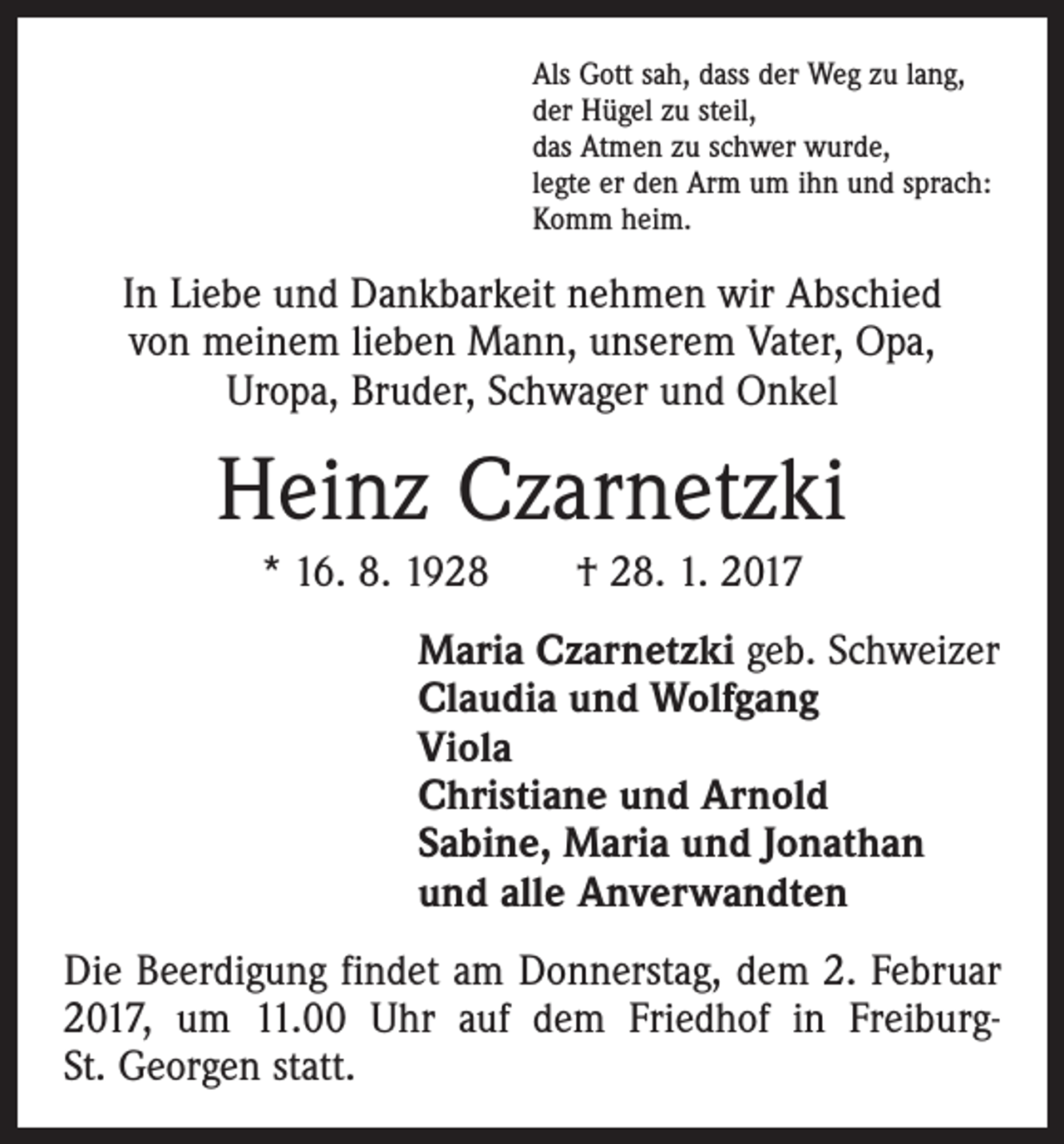 <p>Als Gott sah, dass der Weg zu lang,<br />der Hügel zu steil,<br />das Atmen zu schwer wurde,<br />legte er den Arm um ihn und sprach:<br />Komm heim.</p><p>In Liebe und Dankbarkeit nehmen wir Abschied<br />von meinem lieben Mann, unserem Vater, Opa,<br />Uropa, Bruder, Schwager und Onkel</p><p>Heinz Czarnetzki<br />* 16. 8. 1928 † 28. 1. 2017<br />Maria Czarnetzki geb. Schweizer<br />Claudia und Wolfgang<br />Viola<br />Christiane und Arnold<br />Sabine, Maria und Jonathan<br />und alle Anverwandten<br />Die Beerdigung findet am Donnerstag, dem 2. Februar<br />2017, um 11.00 Uhr auf dem Friedhof in FreiburgSt. Georgen statt.</p>