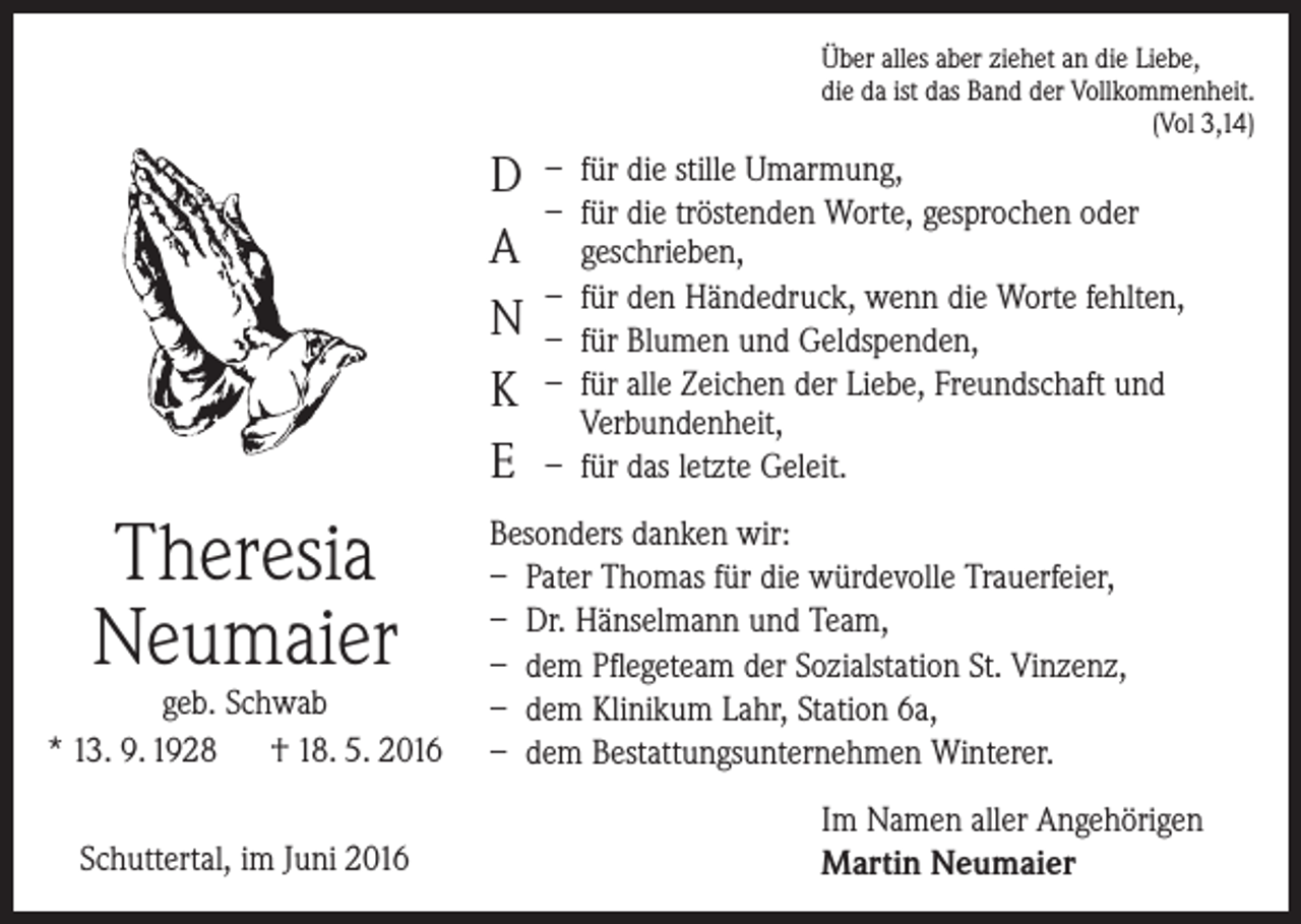 <p>D<br />A<br />N<br />K<br />E</p><p>Theresia<br />Neumaier</p><p>geb. Schwab<br />* 13. 9. 1928 † 18. 5. 2016<br />Schuttertal, im Juni 2016</p><p>Über alles aber ziehet an die Liebe,<br />die da ist das Band der Vollkommenheit.<br />(Vol 3,14)</p><p>– für die stille Umarmung,<br />– für die tröstenden Worte, gesprochen oder<br />geschrieben,<br />– für den Händedruck, wenn die Worte fehlten,<br />– für Blumen und Geldspenden,<br />– für alle Zeichen der Liebe, Freundschaft und<br />Verbundenheit,<br />– für das letzte Geleit.</p><p>Besonders danken wir:<br />– Pater Thomas für die würdevolle Trauerfeier,<br />– Dr. Hänselmann und Team,<br />– dem Pflegeteam der Sozialstation St. Vinzenz,<br />– dem Klinikum Lahr, Station 6a,<br />– dem Bestattungsunternehmen Winterer.<br />Im Namen aller Angehörigen<br />Martin Neumaier</p>