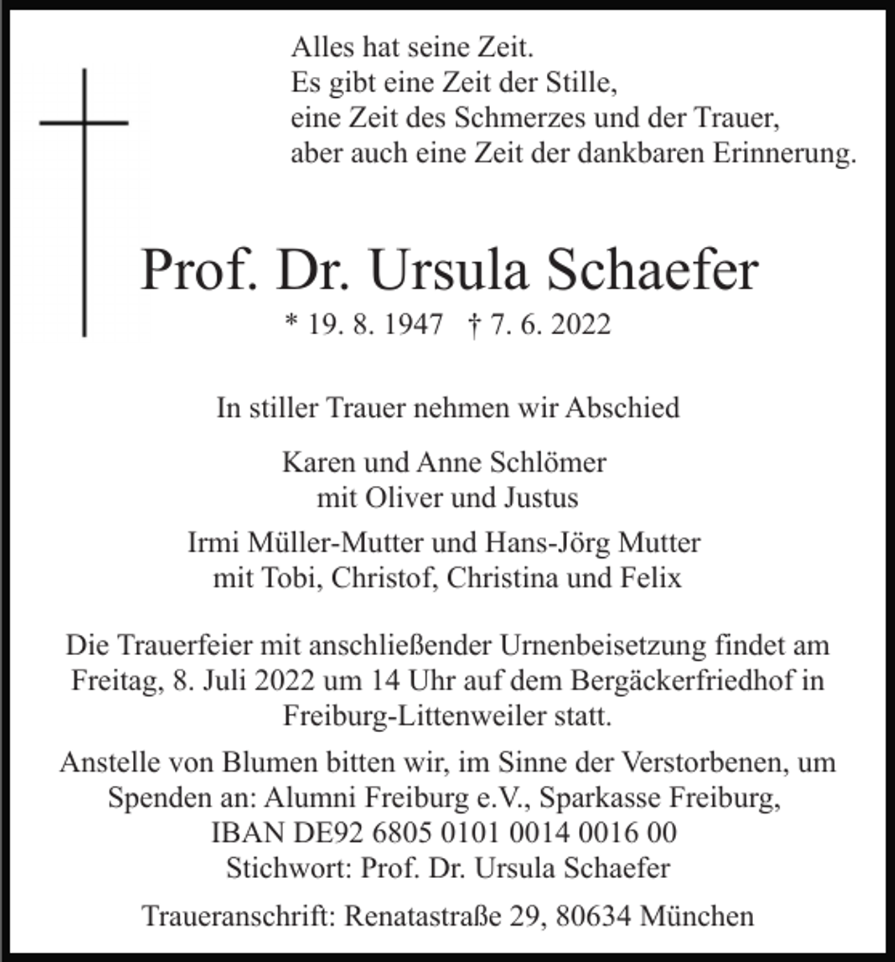 <p>Alles hat seine Zeit.<br />Es gibt eine Zeit der Stille,<br />eine Zeit des Schmerzes und der Trauer,<br />aber auch eine Zeit der dankbaren Erinnerung.</p><p>Prof. Dr. Ursula Schaefer<br />* 19. 8. 1947 † 7. 6. 2022<br />In stiller Trauer nehmen wir Abschied<br />Karen und Anne Schlömer<br />mit Oliver und Justus<br />Irmi Müller-Mutter und Hans-Jörg Mutter<br />mit Tobi, Christof, Christina und Felix<br />Die Trauerfeier mit anschließender Urnenbeisetzung findet am<br />Freitag, 8. Juli 2022 um 14 Uhr auf dem Bergäckerfriedhof in<br />Freiburg-Littenweiler statt.<br />Anstelle von Blumen bitten wir, im Sinne der Verstorbenen, um<br />Spenden an: Alumni Freiburg e.V., Sparkasse Freiburg,<br />IBAN DE92 6805 0101 0014 0016 00<br />Stichwort: Prof. Dr. Ursula Schaefer<br />Traueranschrift: Renatastraße 29, 80634 München</p>