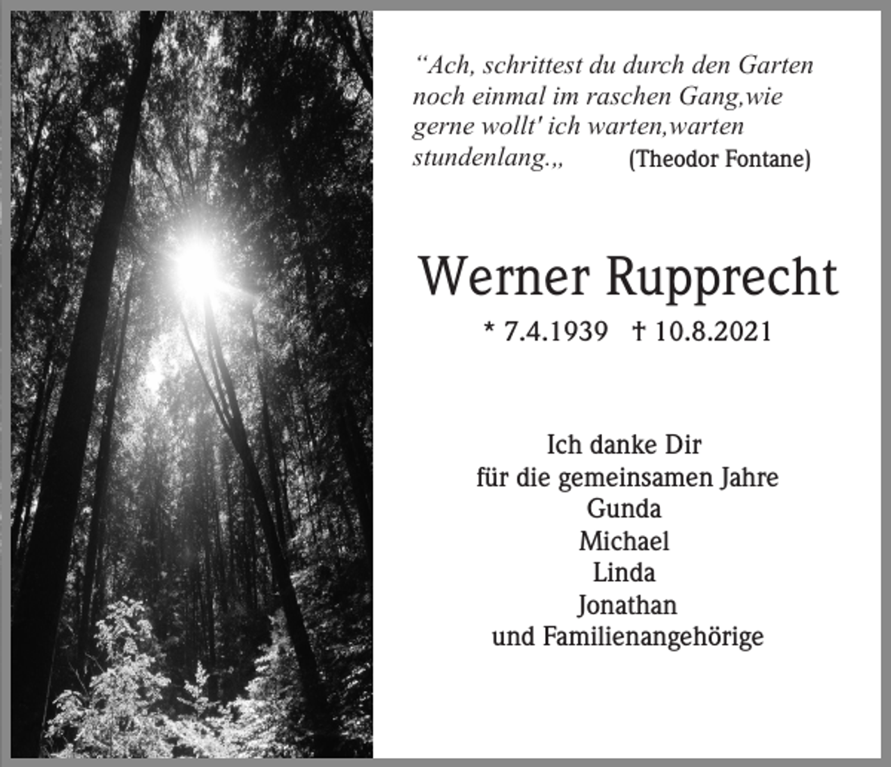 <p>“Ach, schrittest du durch den Garten<br />noch einmal im raschen Gang,wie<br />gerne wollt' ich warten,warten<br />stundenlang.„<br />(Theodor Fontane)</p><p>Werner Rupprecht<br />* 7.4.1939 † 10.8.2021</p><p>Ich danke Dir<br />für die gemeinsamen Jahre<br />Gunda<br />Michael<br />Linda<br />Jonathan<br />und Familienangehörige</p>