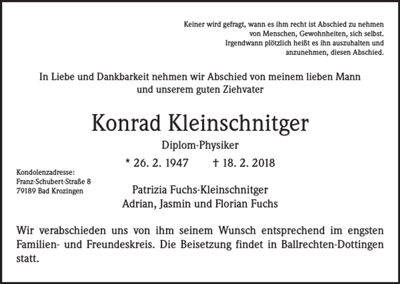 <p>Keiner wird gefragt, wann es ihm recht ist Abschied zu nehmen<br />von Menschen, Gewohnheiten, sich selbst.<br />Irgendwann plötzlich heißt es ihn auszuhalten und<br />anzunehmen, diesen Abschied.</p><p>In Liebe und Dankbarkeit nehmen wir Abschied von meinem lieben Mann<br />und unserem guten Ziehvater</p><p>Konrad Kleinschnitger<br />Diplom-Physiker<br />Kondolenzadresse:<br />Franz-Schubert-Straße 8<br />79189 Bad Krozingen</p><p>* 26. 2. 1947 † 18. 2. 2018<br />Patrizia Fuchs-Kleinschnitger<br />Adrian, Jasmin und Florian Fuchs</p><p>Wir verabschieden uns von ihm seinem Wunsch entsprechend im engsten<br />Familien- und Freundeskreis. Die Beisetzung findet in Ballrechten-Dottingen<br />statt.</p>