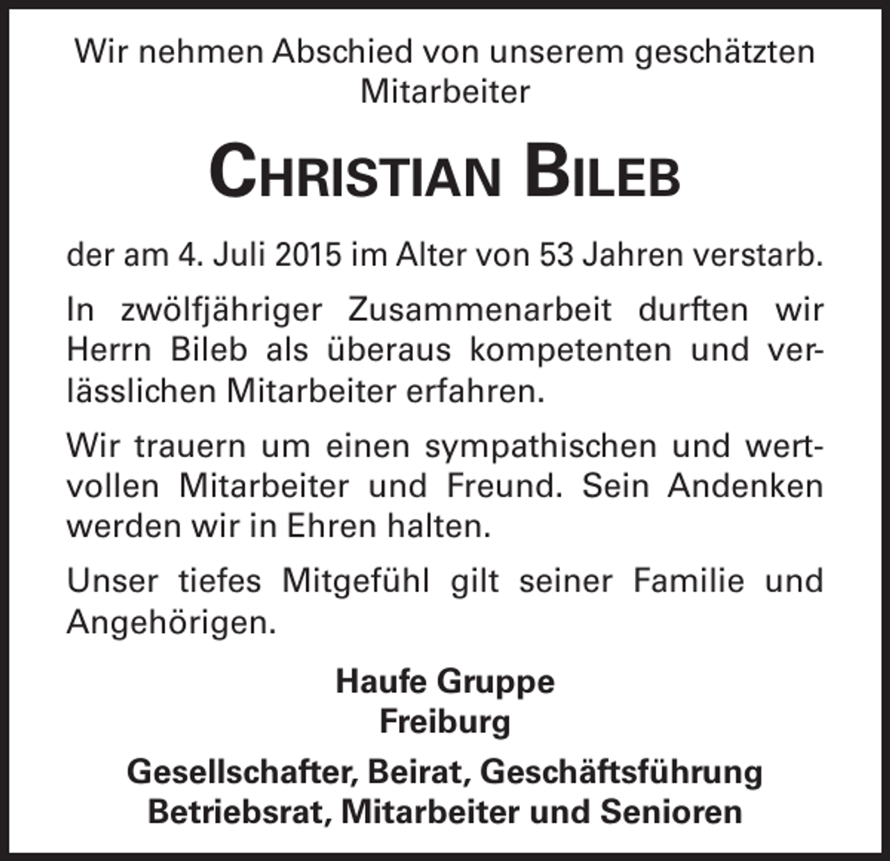 <p>Wir nehmen Abschied von unserem geschätzten<br />Mitarbeiter</p><p>Christian Bileb<br />der am 4. Juli 2015 im Alter von 53 Jahren verstarb.<br />In zwölfjähriger Zusammenarbeit durften wir<br />Herrn Bileb als überaus kompetenten und ver­<br />lässlichen Mitarbeiter erfahren.<br />Wir trauern um einen sympathischen und wert­<br />vollen Mitarbeiter und Freund. Sein Andenken<br />werden wir in Ehren halten.<br />Unser tiefes Mitgefühl gilt seiner Familie und<br />­Angehörigen.<br />Haufe Gruppe<br />Freiburg<br />Gesellschafter, Beirat, Geschäftsführung<br />Betriebsrat, Mitarbeiter und Senioren</p>