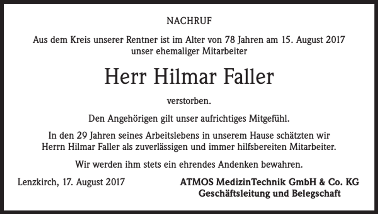 <p>NACHRUF<br />Aus dem Kreis unserer Rentner ist im Alter von 78 Jahren am 15. August 2017<br />unser ehemaliger Mitarbeiter</p><p>Herr Hilmar Faller<br />verstorben.<br />Den Angehörigen gilt unser aufrichtiges Mitgefühl.<br />In den 29 Jahren seines Arbeitslebens in unserem Hause schätzten wir<br />Herrn Hilmar Faller als zuverlässigen und immer hilfsbereiten Mitarbeiter.<br />Wir werden ihm stets ein ehrendes Andenken bewahren.<br />Lenzkirch, 17. August 2017</p><p>ATMOS MedizinTechnik GmbH &amp; Co. KG<br />Geschäftsleitung und Belegschaft</p>