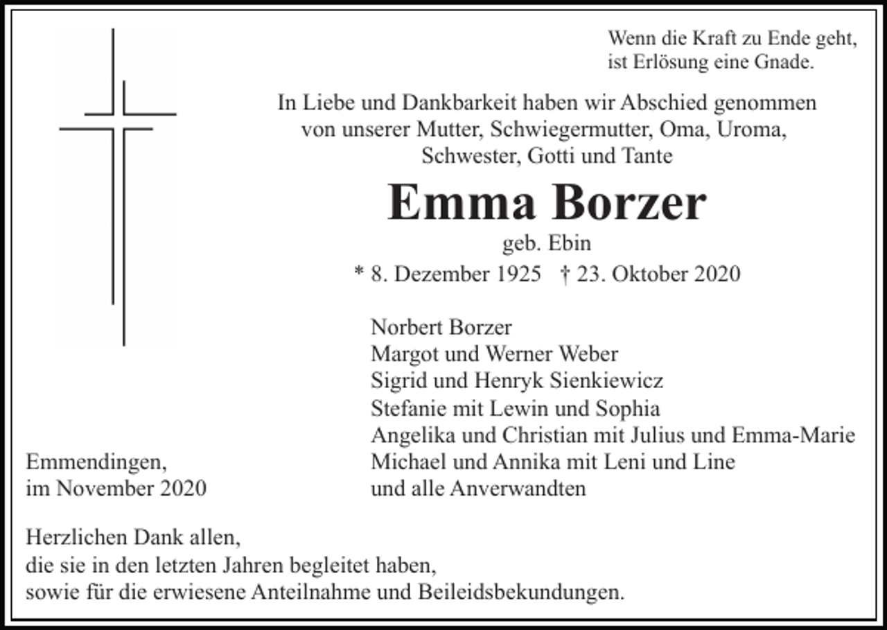 <p>Wenn die Kraft zu Ende geht,<br />ist Erlösung eine Gnade.</p><p>In Liebe und Dankbarkeit haben wir Abschied genommen<br />von unserer Mutter, Schwiegermutter, Oma, Uroma,<br />Schwester, Gotti und Tante</p><p>Emma Borzer</p><p>geb. Ebin<br />* 8. Dezember 1925 † 23. Oktober 2020</p><p>Emmendingen,<br />im November 2020</p><p>Norbert Borzer<br />Margot und Werner Weber<br />Sigrid und Henryk Sienkiewicz<br />Stefanie mit Lewin und Sophia<br />Angelika und Christian mit Julius und Emma-Marie<br />Michael und Annika mit Leni und Line<br />und alle Anverwandten</p><p>Herzlichen Dank allen,<br />die sie in den letzten Jahren begleitet haben,<br />sowie für die erwiesene Anteilnahme und Beileidsbekundungen.</p>