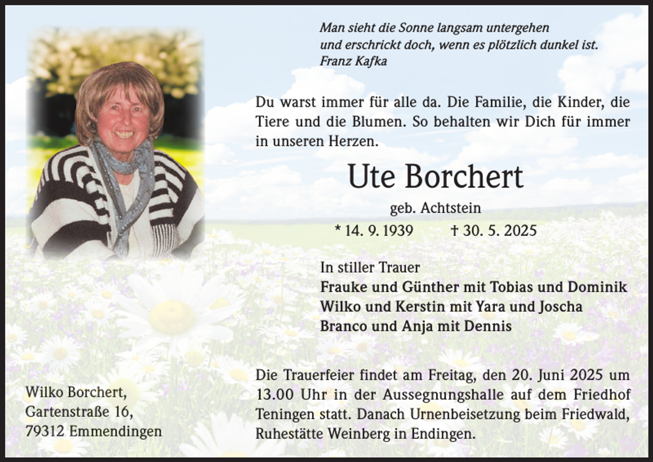 <p>Man sieht die Sonne langsam untergehen<br />und erschrickt doch, wenn es plötzlich dunkel ist.<br />Franz Kafka</p><p>Du warst immer für alle da. Die Familie, die Kinder, die<br />Tiere und die Blumen. So behalten wir Dich für immer<br />in unseren Herzen.</p><p>Ute Borchert<br />geb. Achtstein<br />* 14. 9. 1939<br />† 30. 5. 2025<br />In stiller Trauer<br />Frauke und Günther mit Tobias und Dominik<br />Wilko und Kerstin mit Yara und Joscha<br />Branco und Anja mit Dennis</p><p>Wilko Borchert,<br />Gartenstraße 16,<br />79312 Emmendingen</p><p>Die Trauerfeier findet am Freitag, den 20. Juni 2025 um<br />13.00 Uhr in der Aussegnungshalle auf dem Friedhof<br />Teningen statt. Danach Urnenbeisetzung beim Friedwald,<br />Ruhestätte Weinberg in Endingen.</p>