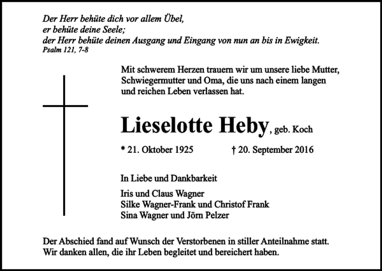 <p>Der Herr behüte dich vor allem Übel,<br />er behüte deine Seele;<br />der Herr behüte deinen Ausgang und Eingang von nun an bis in Ewigkeit.</p><p>Psalm 121, 7-8</p><p>Mit schwerem Herzen trauern wir um unsere liebe Mutter,<br />Schwiegermutter und Oma, die uns nach einem langen<br />und reichen Leben verlassen hat.</p><p>Lieselotte Heby, geb. Koch<br />* 21. Oktober 1925</p><p>† 20. September 2016</p><p>In Liebe und Dankbarkeit<br />Iris und Claus Wagner<br />Silke Wagner-Frank und Christof Frank<br />Sina Wagner und Jörn Pelzer<br />Der Abschied fand auf Wunsch der Verstorbenen in stiller Anteilnahme statt.<br />Wir danken allen, die ihr Leben begleitet und bereichert haben.</p>