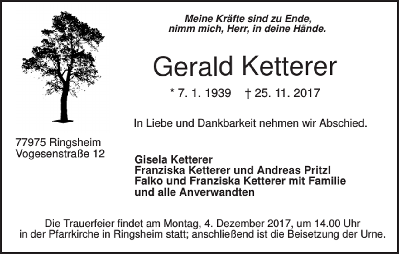 <p>Meine Kräfte sind zu Ende,<br />nimm mich, Herr, in deine Hände.</p><p>Gerald Ketterer<br />* 7. 1. 1939</p><p>† 25. 11. 2017</p><p>In Liebe und Dankbarkeit nehmen wir Abschied.<br />77975 Ringsheim<br />Vogesenstraße 12</p><p>Gisela Ketterer<br />Franziska Ketterer und Andreas Pritzl<br />Falko und Franziska Ketterer mit Familie<br />und alle Anverwandten</p><p>Die Trauerfeier findet am Montag, 4. Dezember 2017, um 14.00 Uhr<br />in der Pfarrkirche in Ringsheim statt; anschließend ist die Beisetzung der Urne.</p>