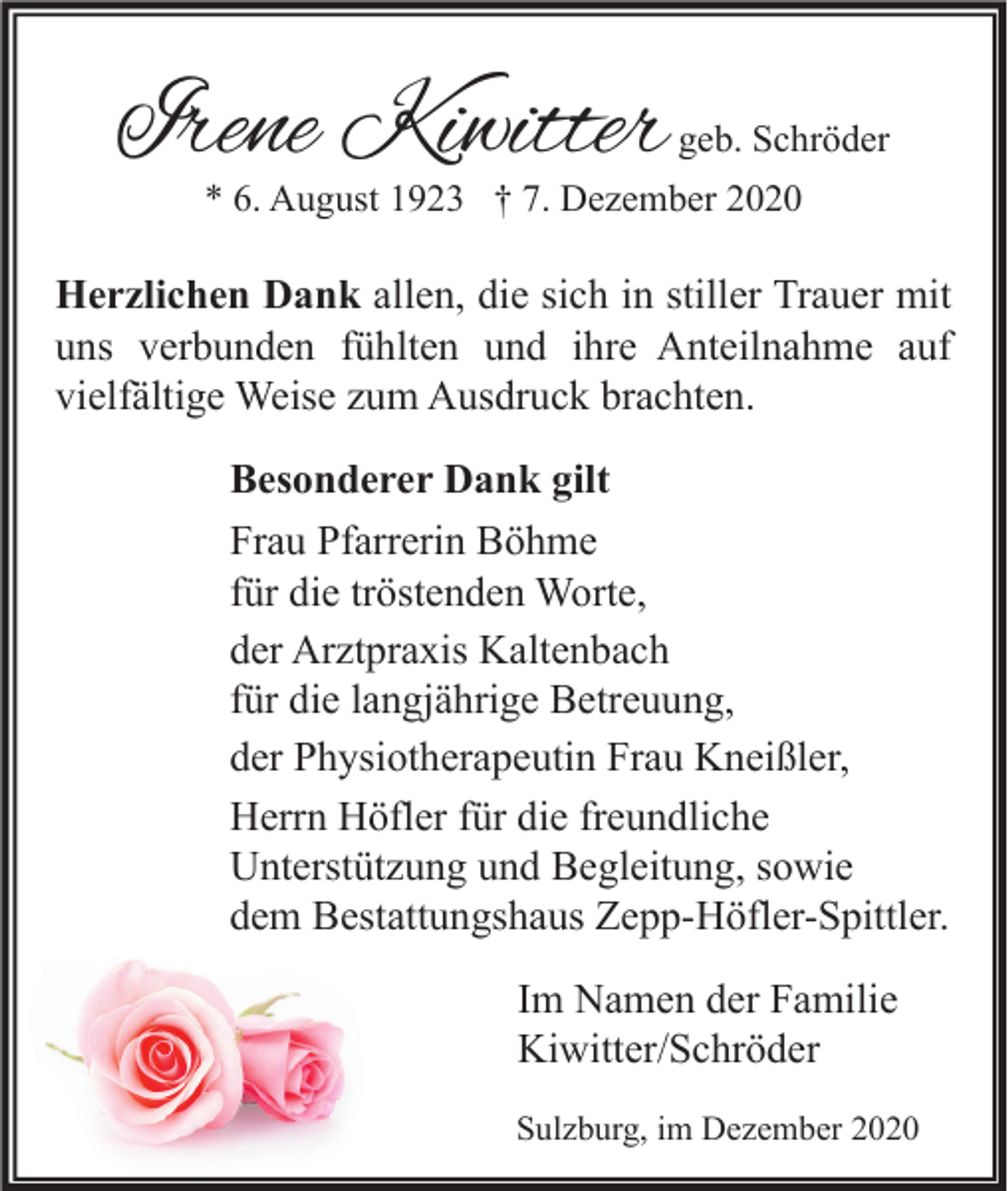 <p>Irene Kiwitter</p><p>geb. Schröder</p><p>* 6. August 1923 † 7. Dezember 2020</p><p>Herzlichen Dank allen, die sich in stiller Trauer mit<br />uns verbunden fühlten und ihre Anteilnahme auf<br />vielfältige Weise zum Ausdruck brachten.<br />Besonderer Dank gilt<br />Frau Pfarrerin Böhme<br />für die tröstenden Worte,<br />der Arztpraxis Kaltenbach<br />für die langjährige Betreuung,<br />der Physiotherapeutin Frau Kneißler,<br />Herrn Höfler für die freundliche<br />Unterstützung und Begleitung, sowie<br />dem Bestattungshaus Zepp-Höfler-Spittler.<br />Im Namen der Familie<br />Kiwitter/Schröder<br />Sulzburg, im Dezember 2020</p>